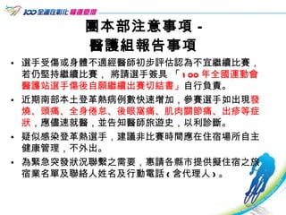 團本部注意事項 - 醫護組報告事項 選手受傷或身體不適經醫師初步評估認為不宜繼續比賽，若仍堅持繼續比賽， 將請選手簽具 「 100 年全國運動會醫護站選手傷後自願繼續出賽切結書」 自行負責。 近期南部本土登革熱病例數快速增加，參賽選手如出現 發燒、頭痛、全身倦怠、後眼窩痛、肌肉關節痛、出疹等症狀 ，應儘速就醫，並告知醫師旅遊史，以利診斷。 疑似感染登革熱選手，建議非比賽時間應在住宿場所自主健康管理，不外出。 為緊急突發狀況聯繫之需要，惠請各縣市提供擬住宿之旅宿業名單及聯絡人姓名及行動電話 ( 含代理人 ) 。  