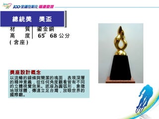 總統獎  獎盃 材  質│鎏金銅 高  度│ 65~68 公分 ( 含座 ) 獎座設計概念 以流暢的線條與簡潔的塊面，表現深層的精神意義，從任何角度觀看皆有不同的立體視覺效果。底座為圓弧形，象徵地球球體，傳達立足台灣，放眼世界的國際觀。 