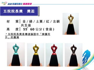 五院院長獎  獎盃 材  質│金 / 綠 / 土黃 / 紅 / 古銅 共五座 高  度│ 55~60 公分 ( 含座 ) ＊五院院長獎是傳達論語中「揖讓而升」的圓滿   