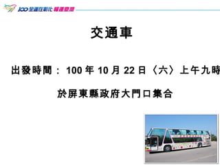 交通車 出發時間： 100 年 10 月 22 日〈六〉上午九時 於屏東縣政府大門口集合   