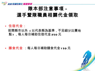 隊本部注意事項 - 選手暨隊職員相關代金領取 住宿代金 ： 前開縣市以外  ( 以代表縣為基準，不另細分比賽地點 ) ，每人每日補助住宿代金 250 元 膳食代金  ：每人每日補助膳食代金 150 元  
