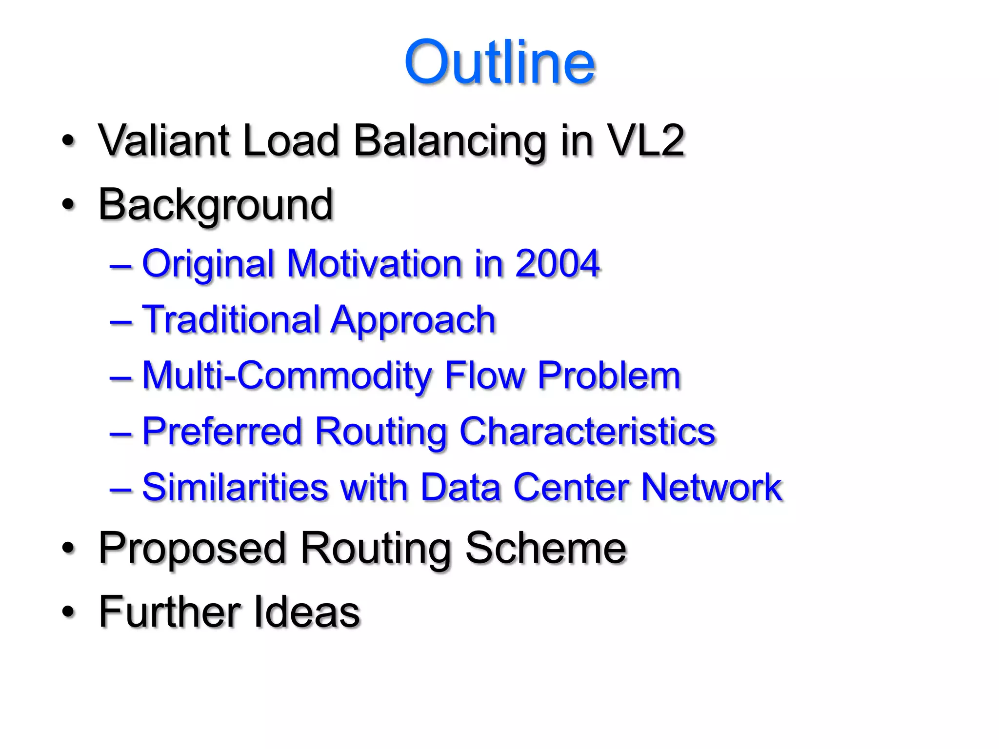 Outline
• Valiant Load Balancing in VL2
• Background
  – Original Motivation in 2004
  – Traditional Approach
  – Multi-Commodity Flow Problem
  – Preferred Routing Characteristics
  – Similarities with Data Center Network
• Proposed Routing Scheme
• Further Ideas
 