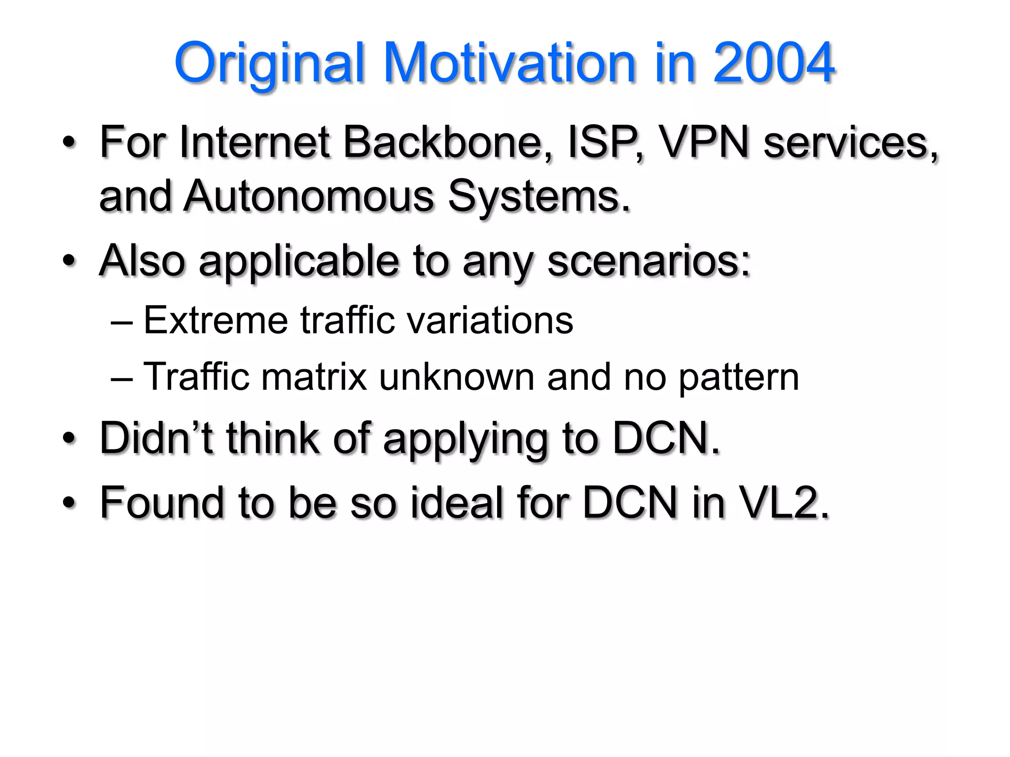 Original Motivation in 2004
• For Internet Backbone, ISP, VPN services,
  and Autonomous Systems.
• Also applicable to any scenarios:
  – Extreme traffic variations
  – Traffic matrix unknown and no pattern
• Didn’t think of applying to DCN.
• Found to be so ideal for DCN in VL2.
 
