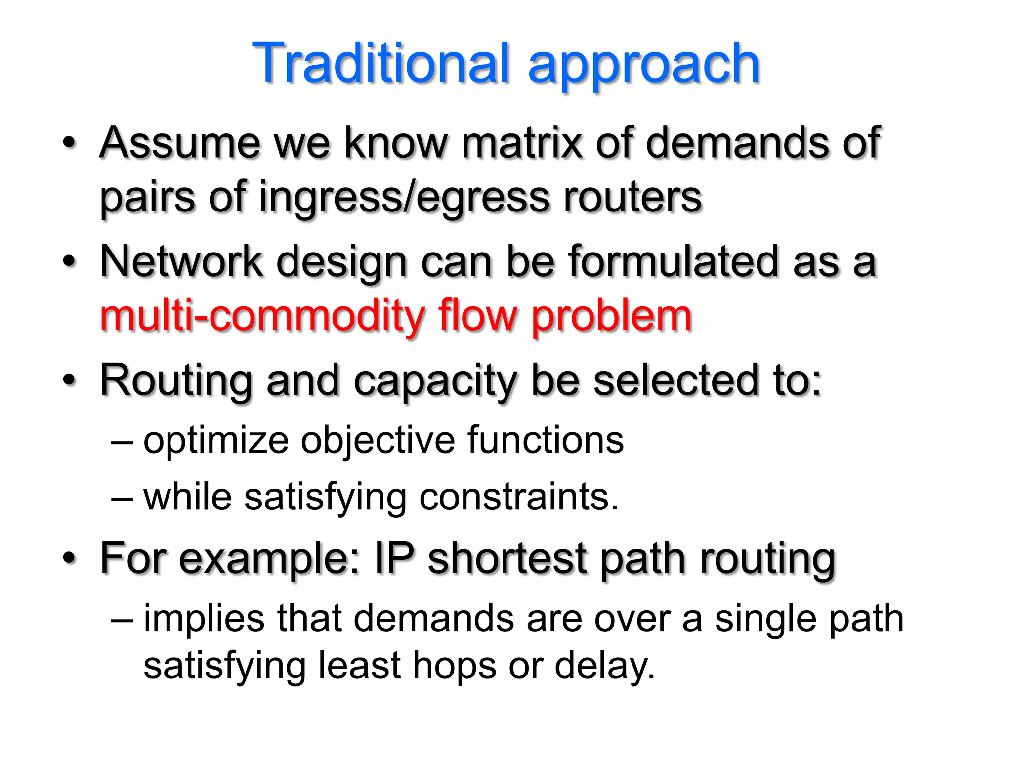 Traditional approach
• Assume we know matrix of demands of
  pairs of ingress/egress routers
• Network design can be formulated as a
  multi-commodity flow problem
• Routing and capacity be selected to:
  – optimize objective functions
  – while satisfying constraints.
• For example: IP shortest path routing
  – implies that demands are over a single path
    satisfying least hops or delay.
 