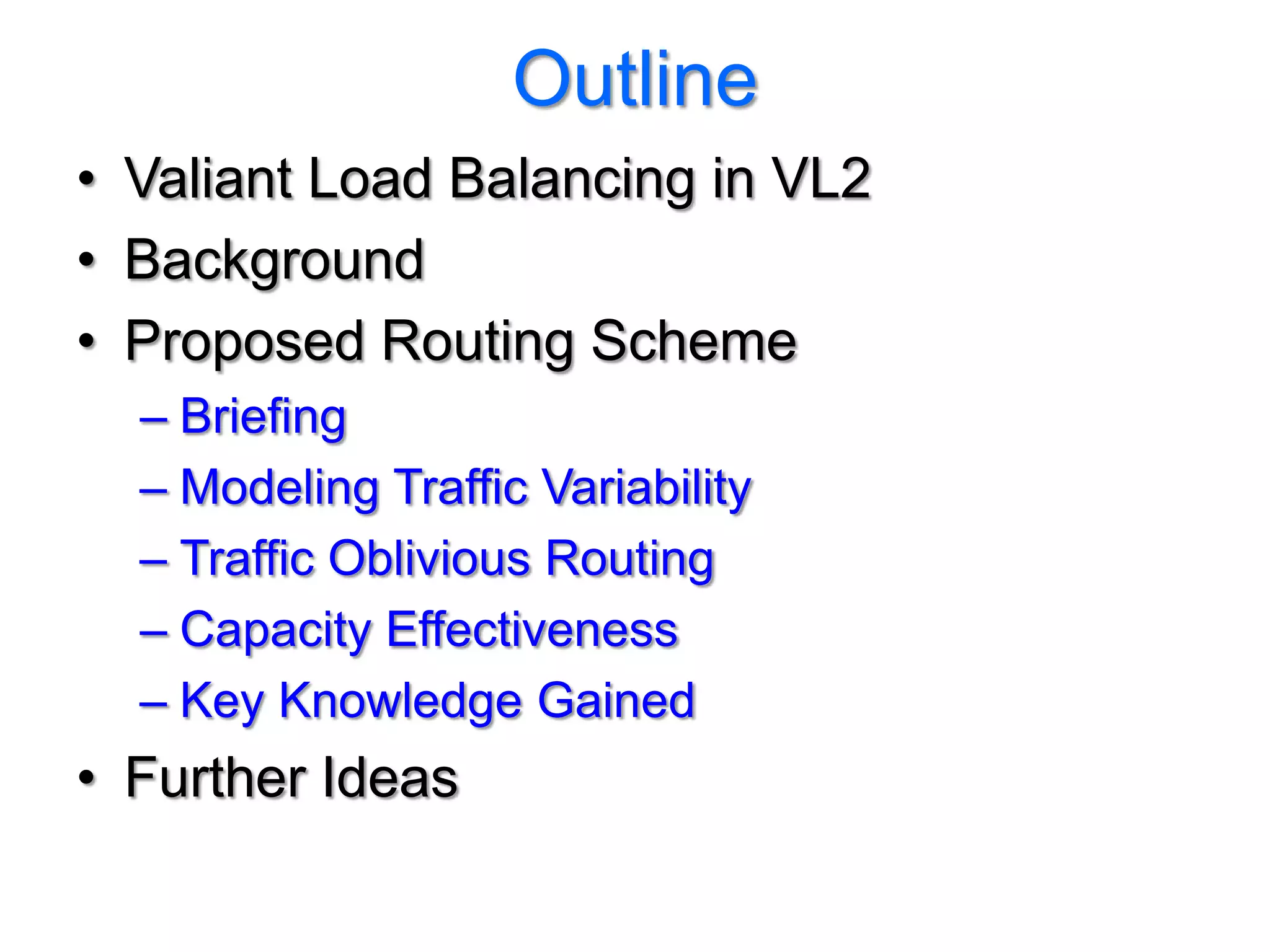 Outline
• Valiant Load Balancing in VL2
• Background
• Proposed Routing Scheme
  – Briefing
  – Modeling Traffic Variability
  – Traffic Oblivious Routing
  – Capacity Effectiveness
  – Key Knowledge Gained
• Further Ideas
 
