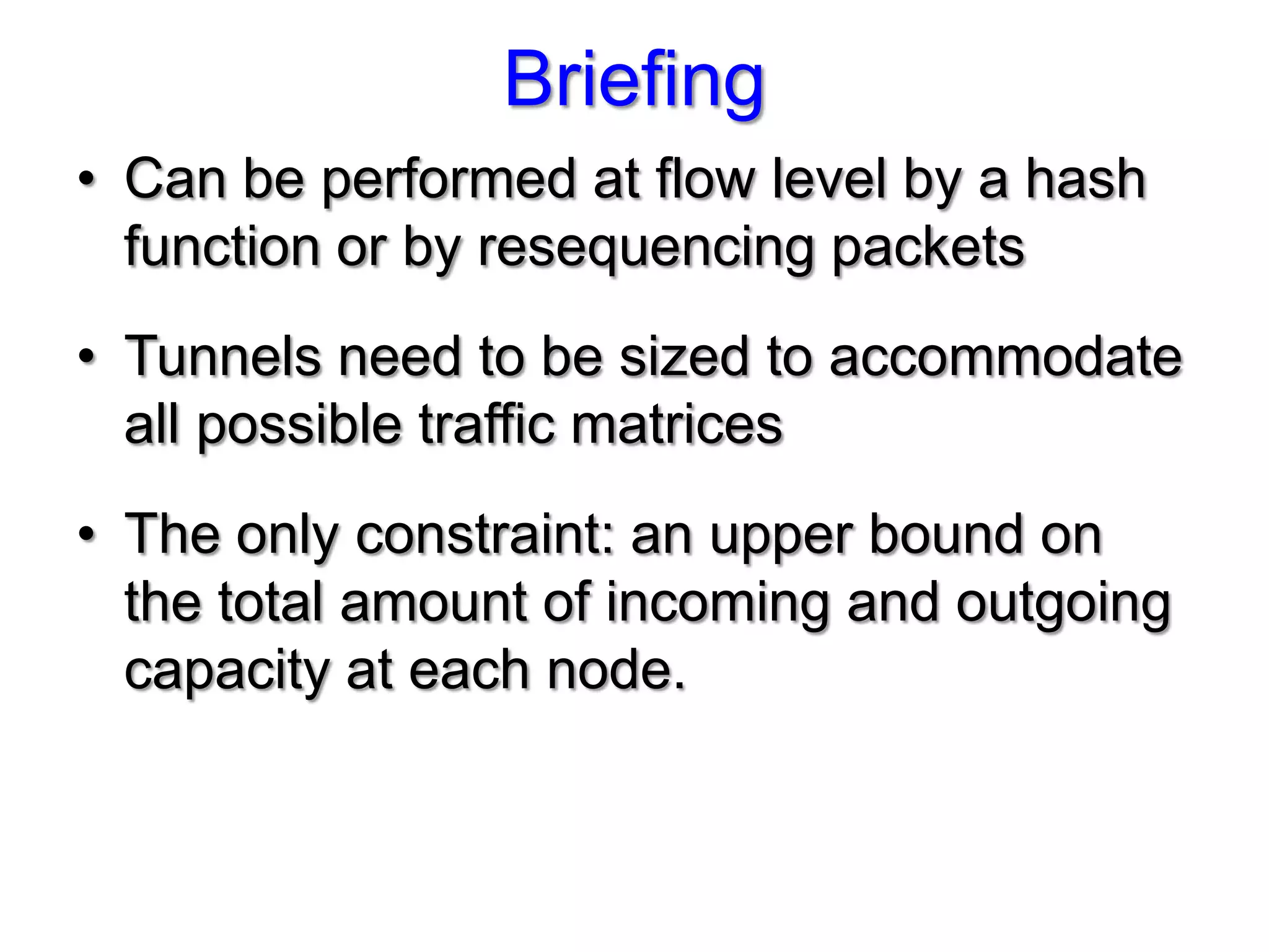 Briefing
• Can be performed at flow level by a hash
  function or by resequencing packets
• Tunnels need to be sized to accommodate
  all possible traffic matrices
• The only constraint: an upper bound on
  the total amount of incoming and outgoing
  capacity at each node.
 