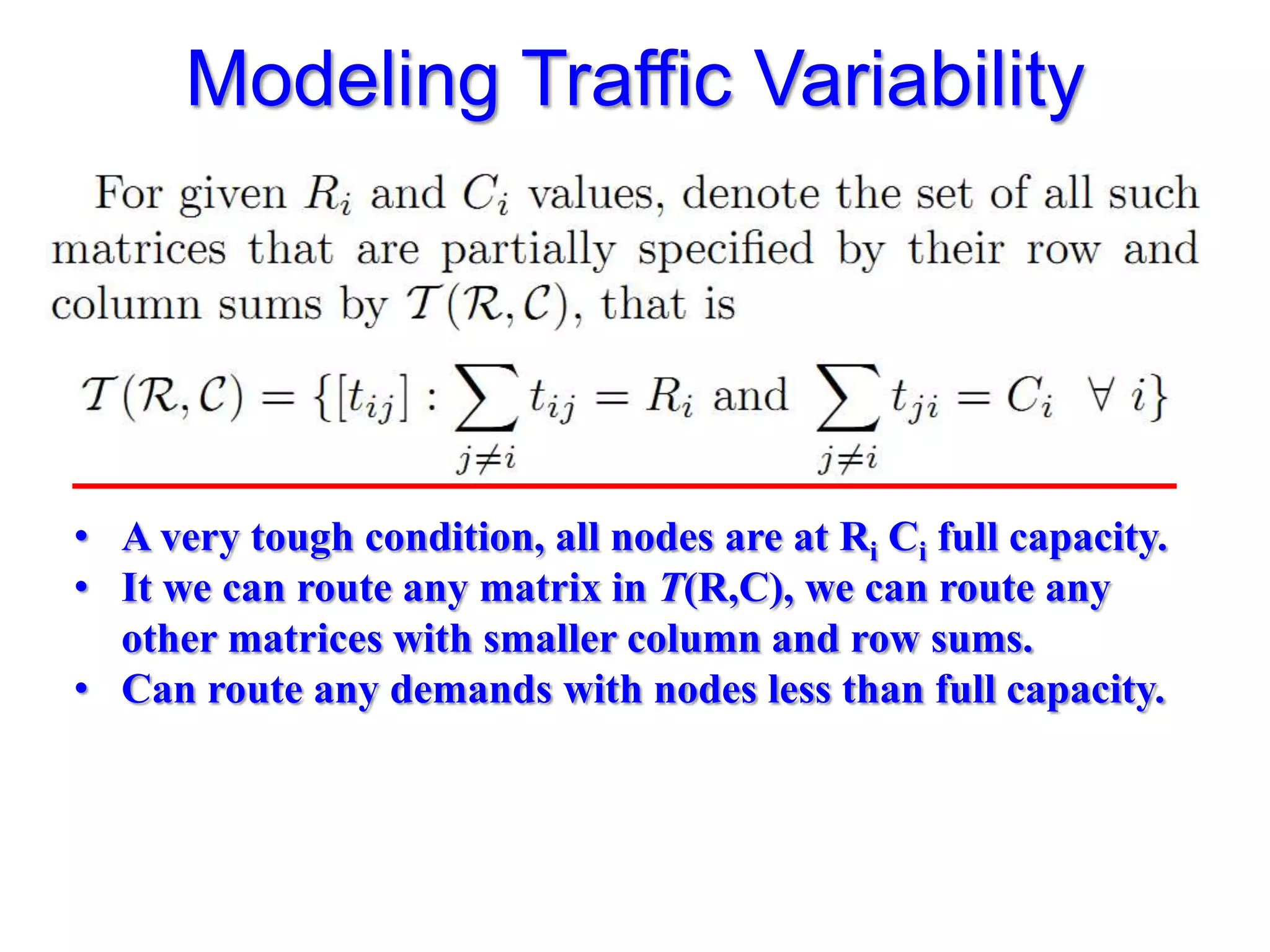 Modeling Traffic Variability




• A very tough condition, all nodes are at Ri Ci full capacity.
• It we can route any matrix in T(R,C), we can route any
  other matrices with smaller column and row sums.
• Can route any demands with nodes less than full capacity.
 