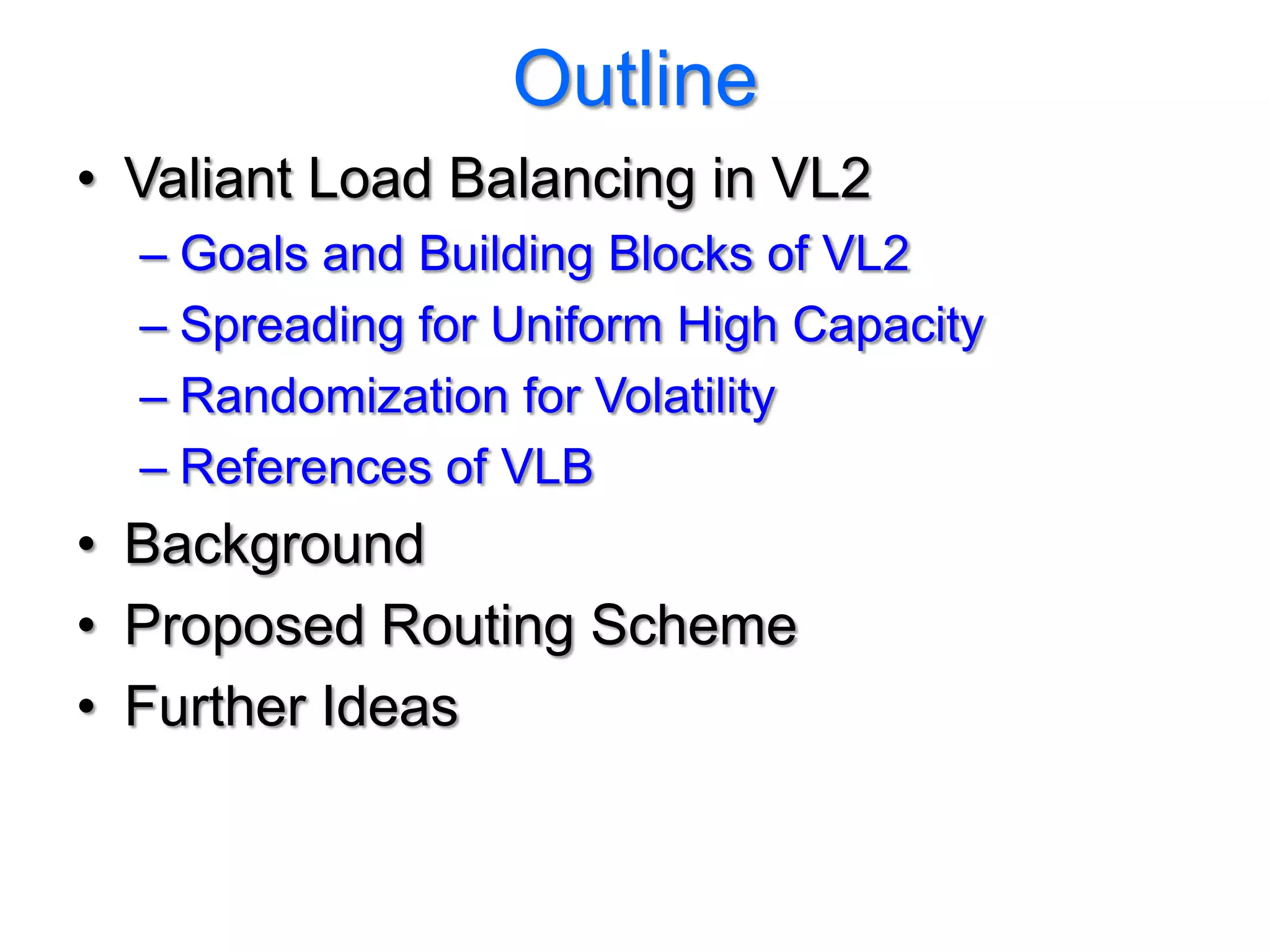 Outline
• Valiant Load Balancing in VL2
  – Goals and Building Blocks of VL2
  – Spreading for Uniform High Capacity
  – Randomization for Volatility
  – References of VLB
• Background
• Proposed Routing Scheme
• Further Ideas
 
