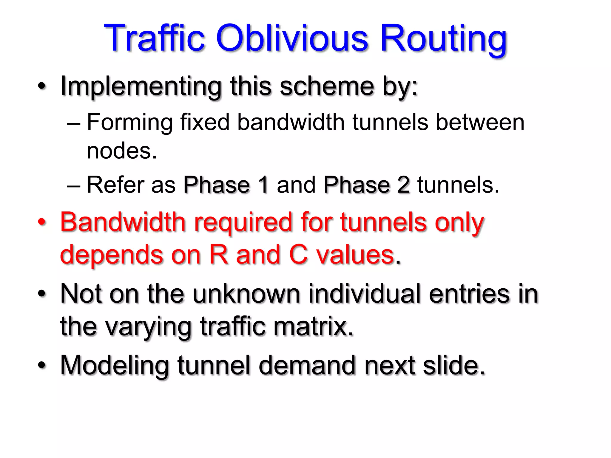 Traffic Oblivious Routing
• Implementing this scheme by:
  – Forming fixed bandwidth tunnels between
    nodes.
  – Refer as Phase 1 and Phase 2 tunnels.
• Bandwidth required for tunnels only
  depends on R and C values.
• Not on the unknown individual entries in
  the varying traffic matrix.
• Modeling tunnel demand next slide.
 