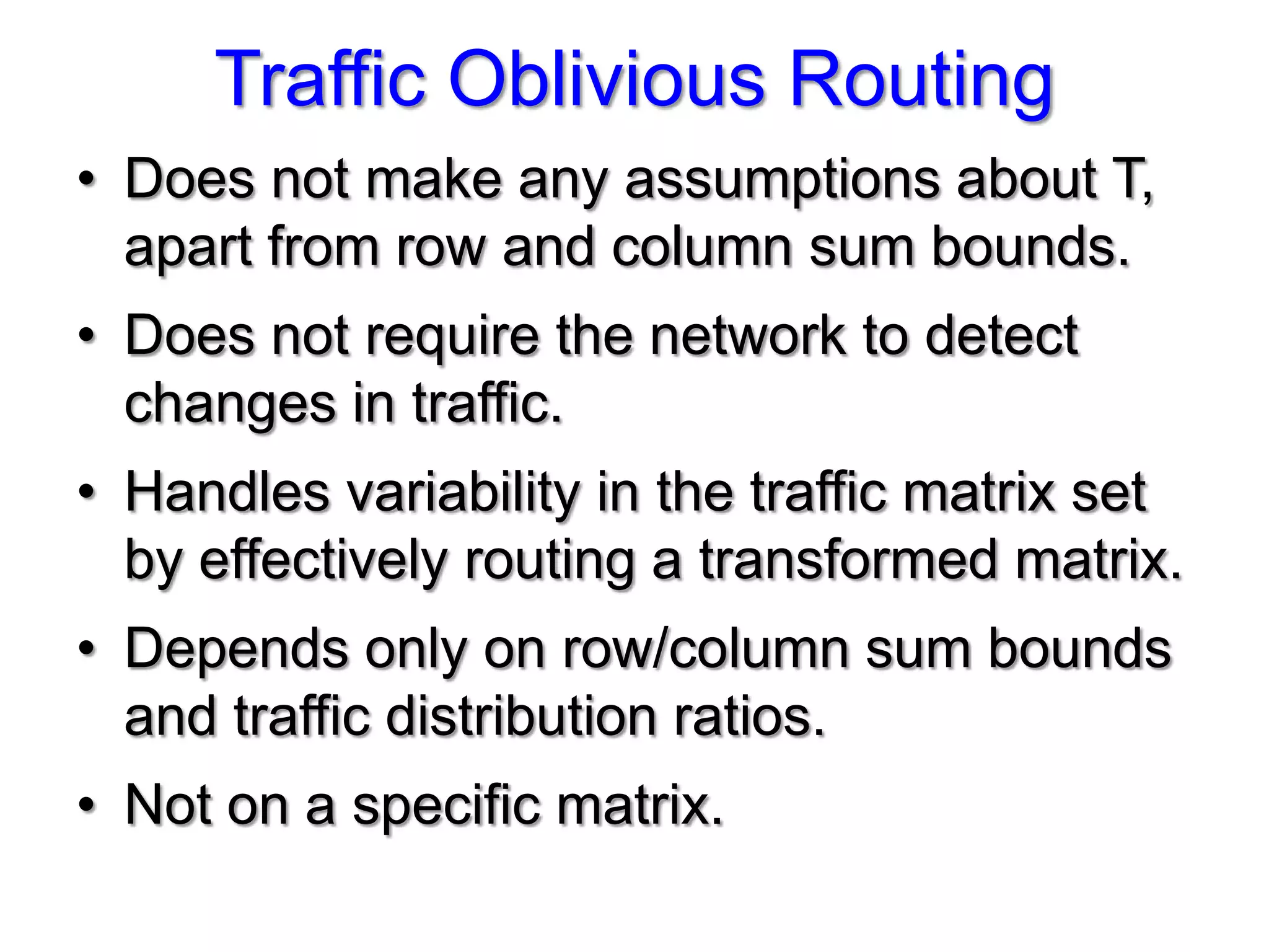 Traffic Oblivious Routing
• Does not make any assumptions about T,
  apart from row and column sum bounds.
• Does not require the network to detect
  changes in traffic.
• Handles variability in the traffic matrix set
  by effectively routing a transformed matrix.
• Depends only on row/column sum bounds
  and traffic distribution ratios.
• Not on a specific matrix.
 