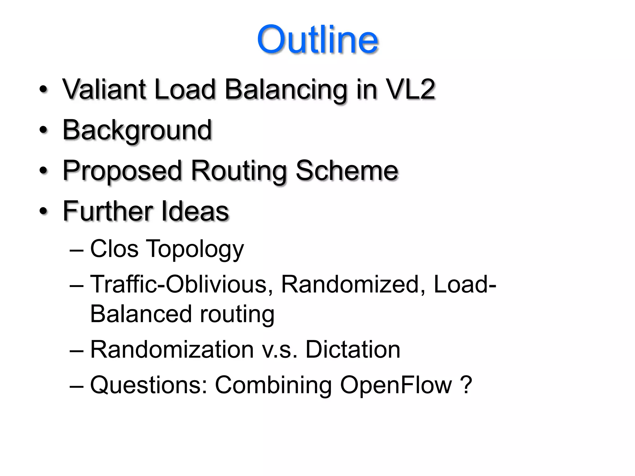 Outline
•   Valiant Load Balancing in VL2
•   Background
•   Proposed Routing Scheme
•   Further Ideas
    – Clos Topology
    – Traffic-Oblivious, Randomized, Load-
      Balanced routing
    – Randomization v.s. Dictation
    – Questions: Combining OpenFlow ?
 