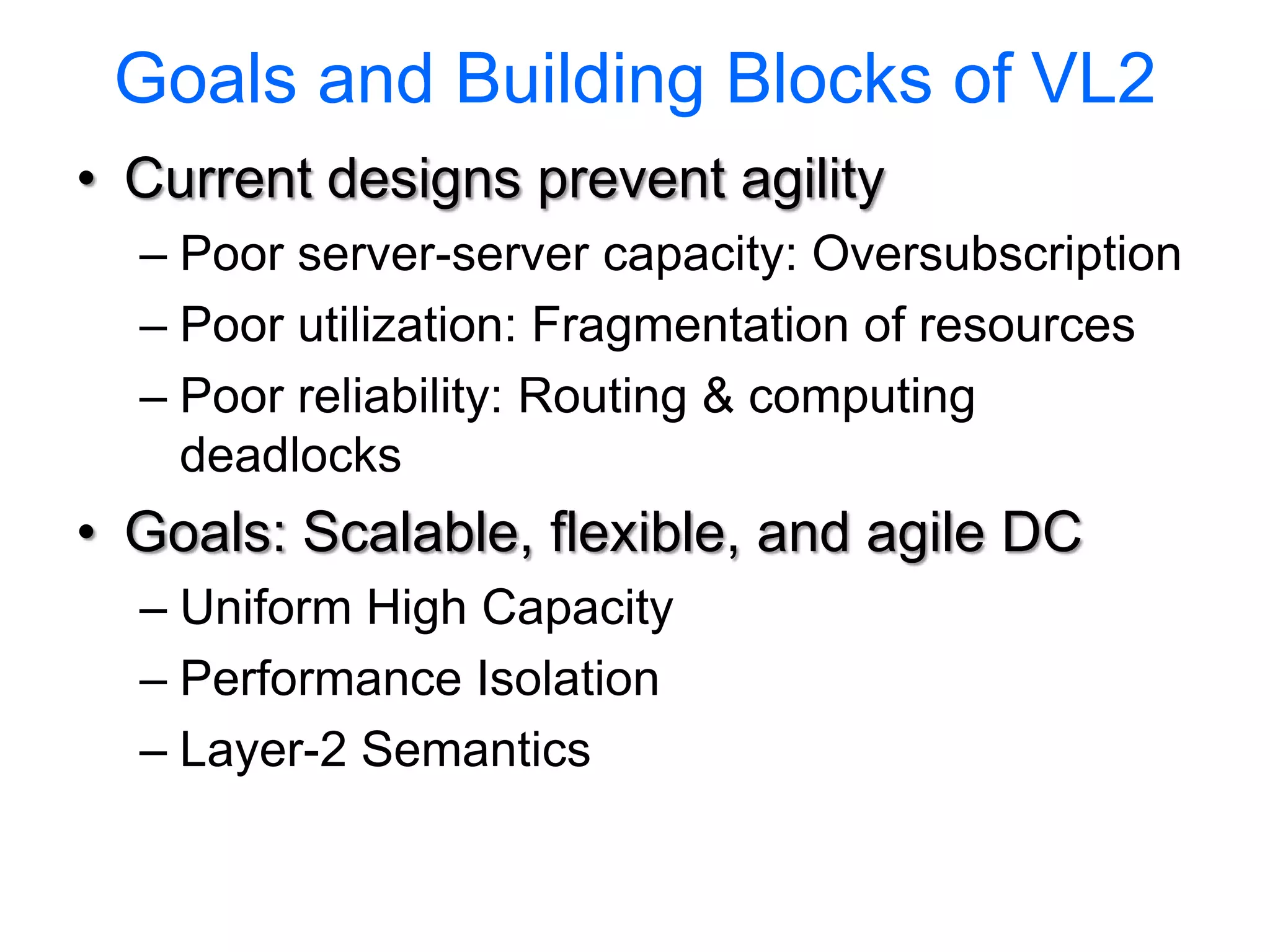 Goals and Building Blocks of VL2
• Current designs prevent agility
  – Poor server-server capacity: Oversubscription
  – Poor utilization: Fragmentation of resources
  – Poor reliability: Routing & computing
    deadlocks
• Goals: Scalable, flexible, and agile DC
  – Uniform High Capacity
  – Performance Isolation
  – Layer-2 Semantics
 