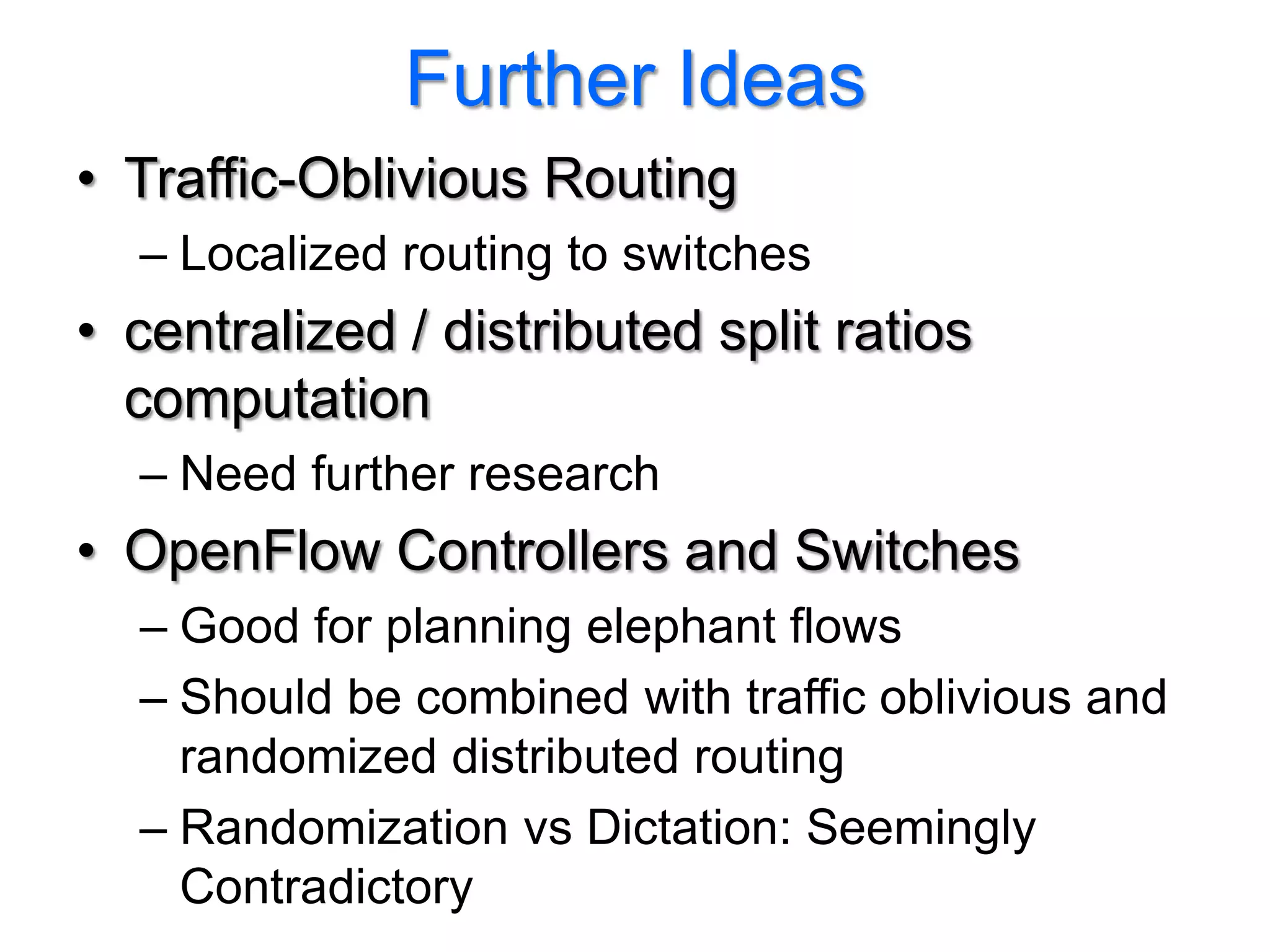 Further Ideas
• Traffic-Oblivious Routing
  – Localized routing to switches
• centralized / distributed split ratios
  computation
  – Need further research
• OpenFlow Controllers and Switches
  – Good for planning elephant flows
  – Should be combined with traffic oblivious and
    randomized distributed routing
  – Randomization vs Dictation: Seemingly
    Contradictory
 