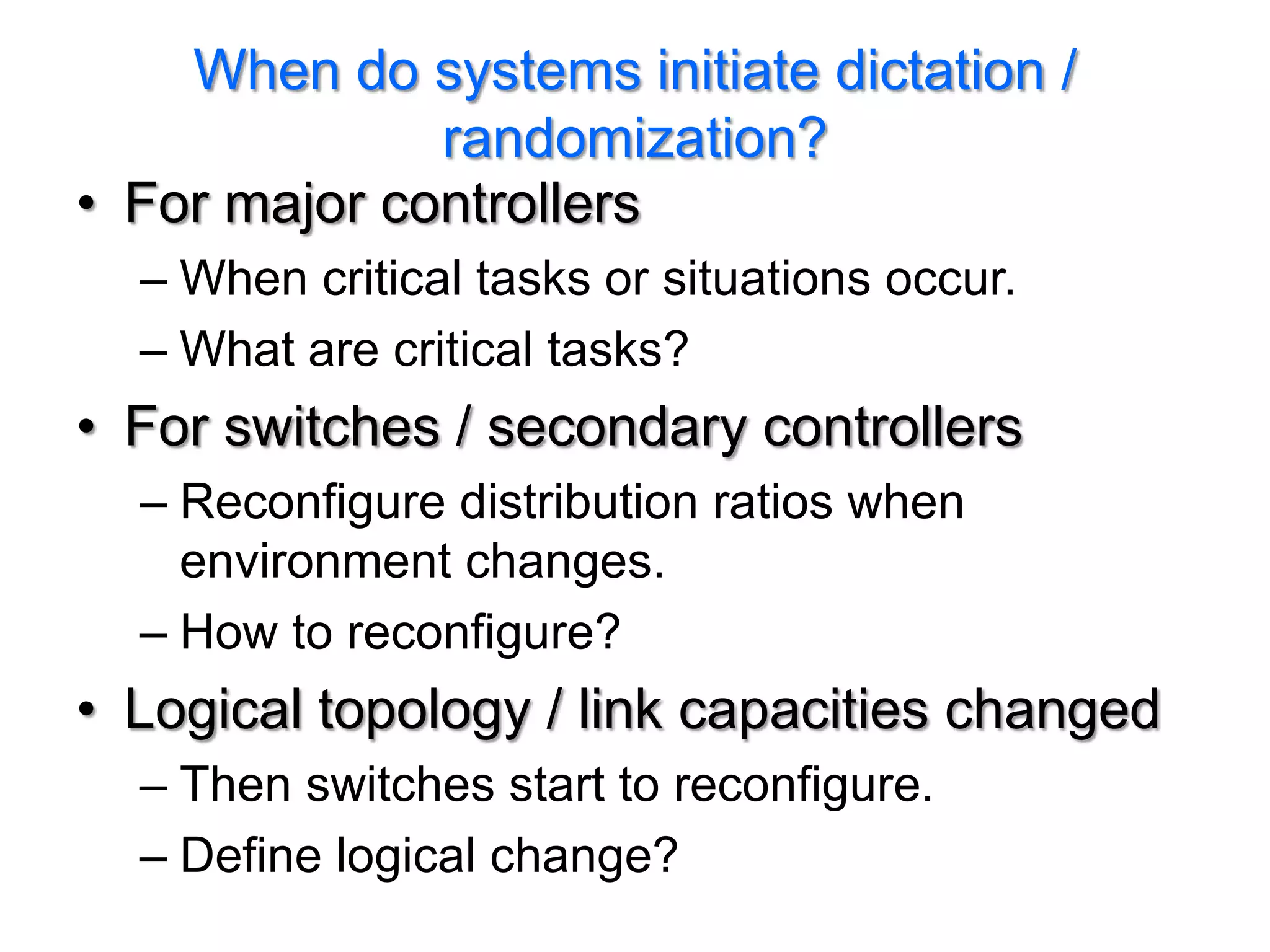 When do systems initiate dictation /
              randomization?
• For major controllers
  – When critical tasks or situations occur.
  – What are critical tasks?
• For switches / secondary controllers
  – Reconfigure distribution ratios when
    environment changes.
  – How to reconfigure?
• Logical topology / link capacities changed
  – Then switches start to reconfigure.
  – Define logical change?
 
