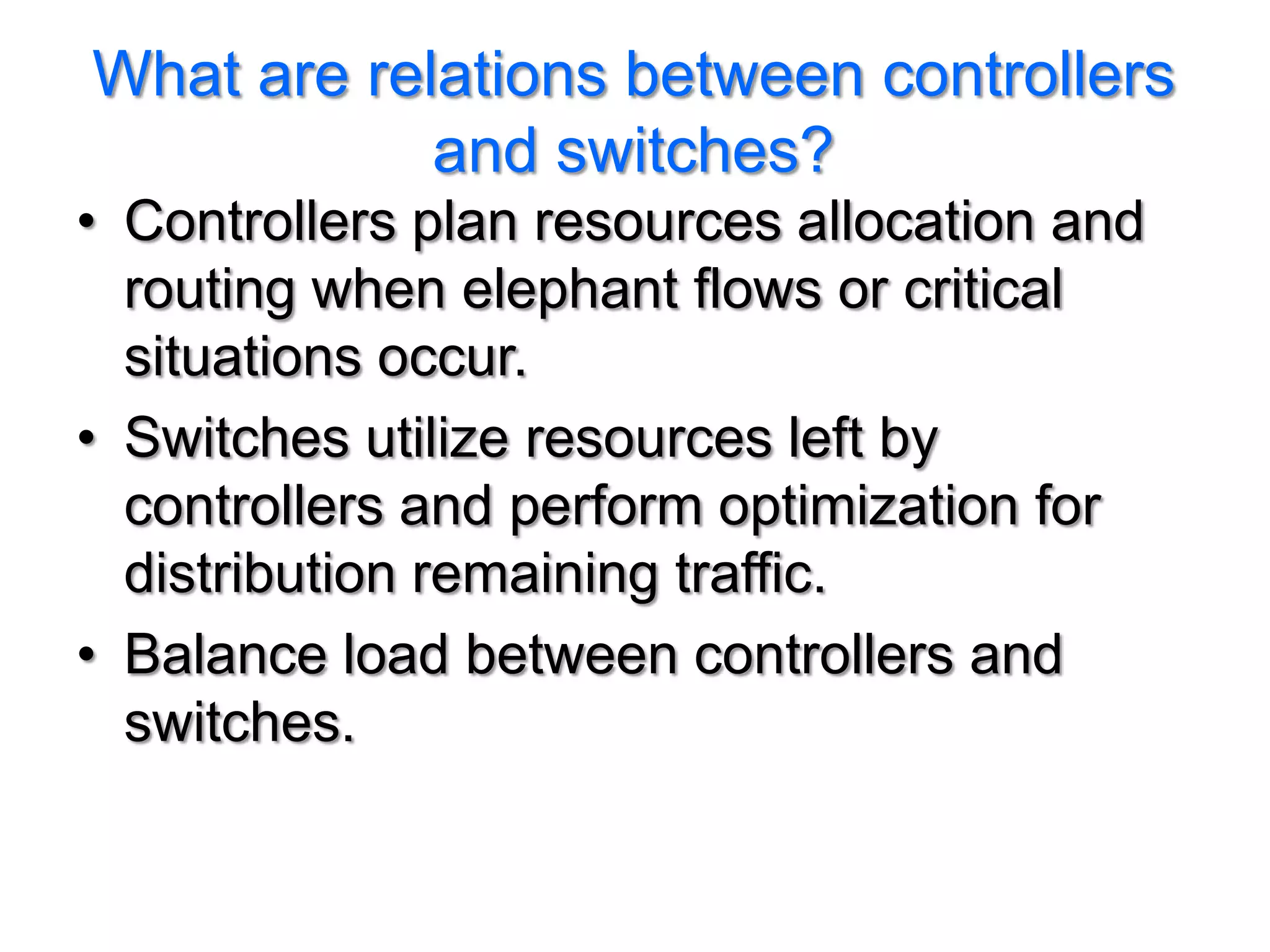 What are relations between controllers
            and switches?
• Controllers plan resources allocation and
  routing when elephant flows or critical
  situations occur.
• Switches utilize resources left by
  controllers and perform optimization for
  distribution remaining traffic.
• Balance load between controllers and
  switches.
 