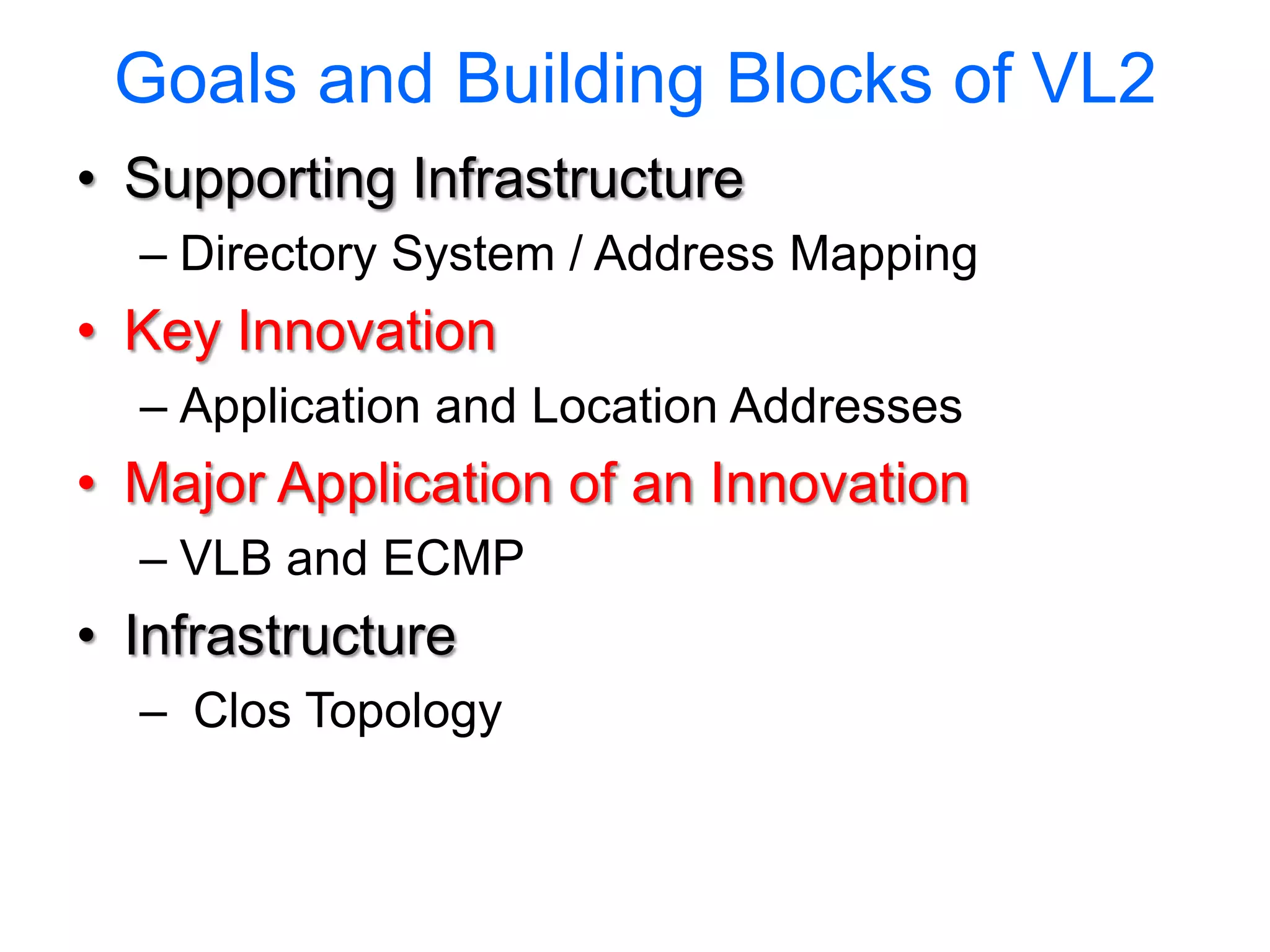 Goals and Building Blocks of VL2
• Supporting Infrastructure
  – Directory System / Address Mapping
• Key Innovation
  – Application and Location Addresses
• Major Application of an Innovation
  – VLB and ECMP
• Infrastructure
  – Clos Topology
 