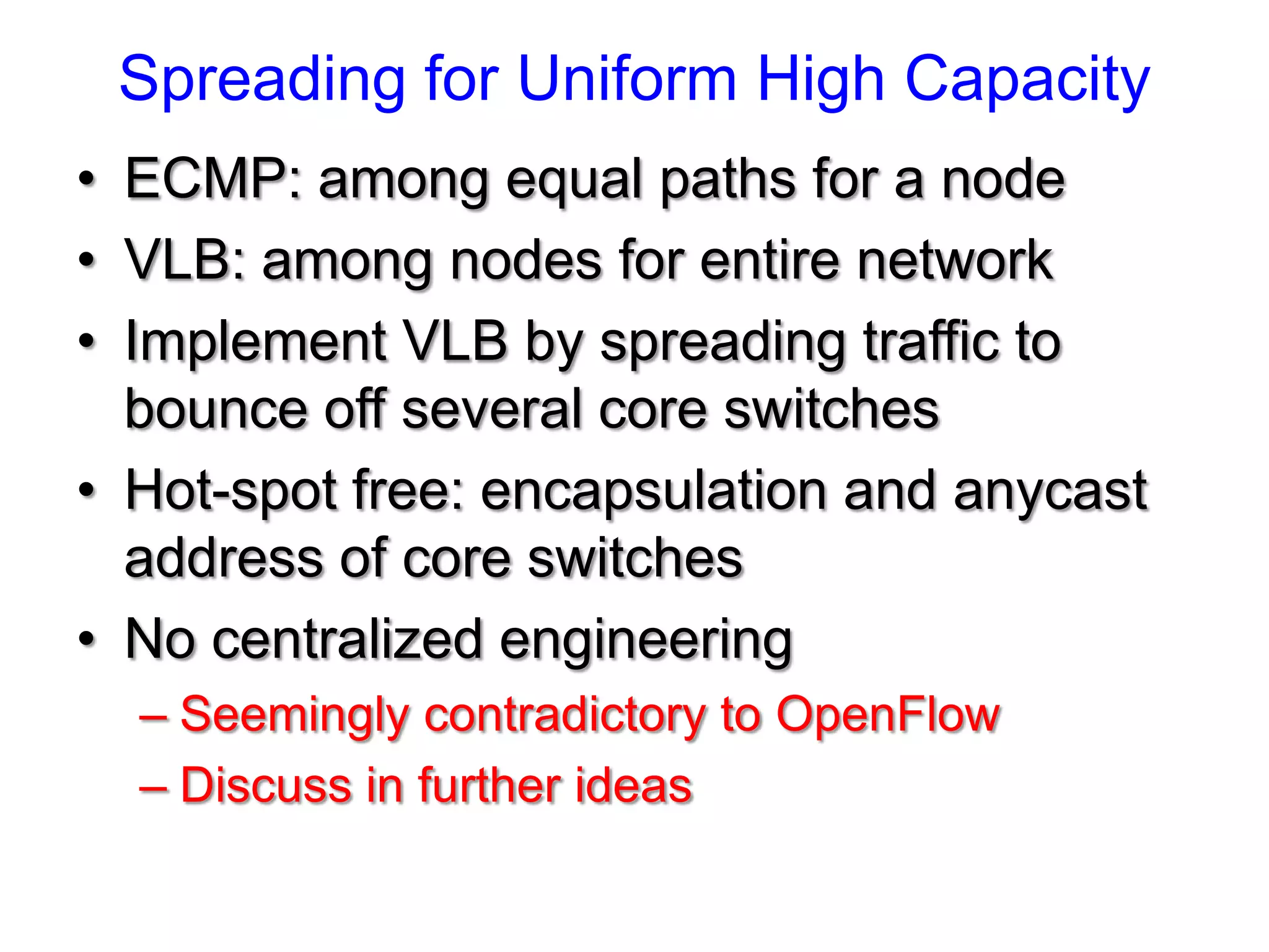 Spreading for Uniform High Capacity
• ECMP: among equal paths for a node
• VLB: among nodes for entire network
• Implement VLB by spreading traffic to
  bounce off several core switches
• Hot-spot free: encapsulation and anycast
  address of core switches
• No centralized engineering
  – Seemingly contradictory to OpenFlow
  – Discuss in further ideas
 