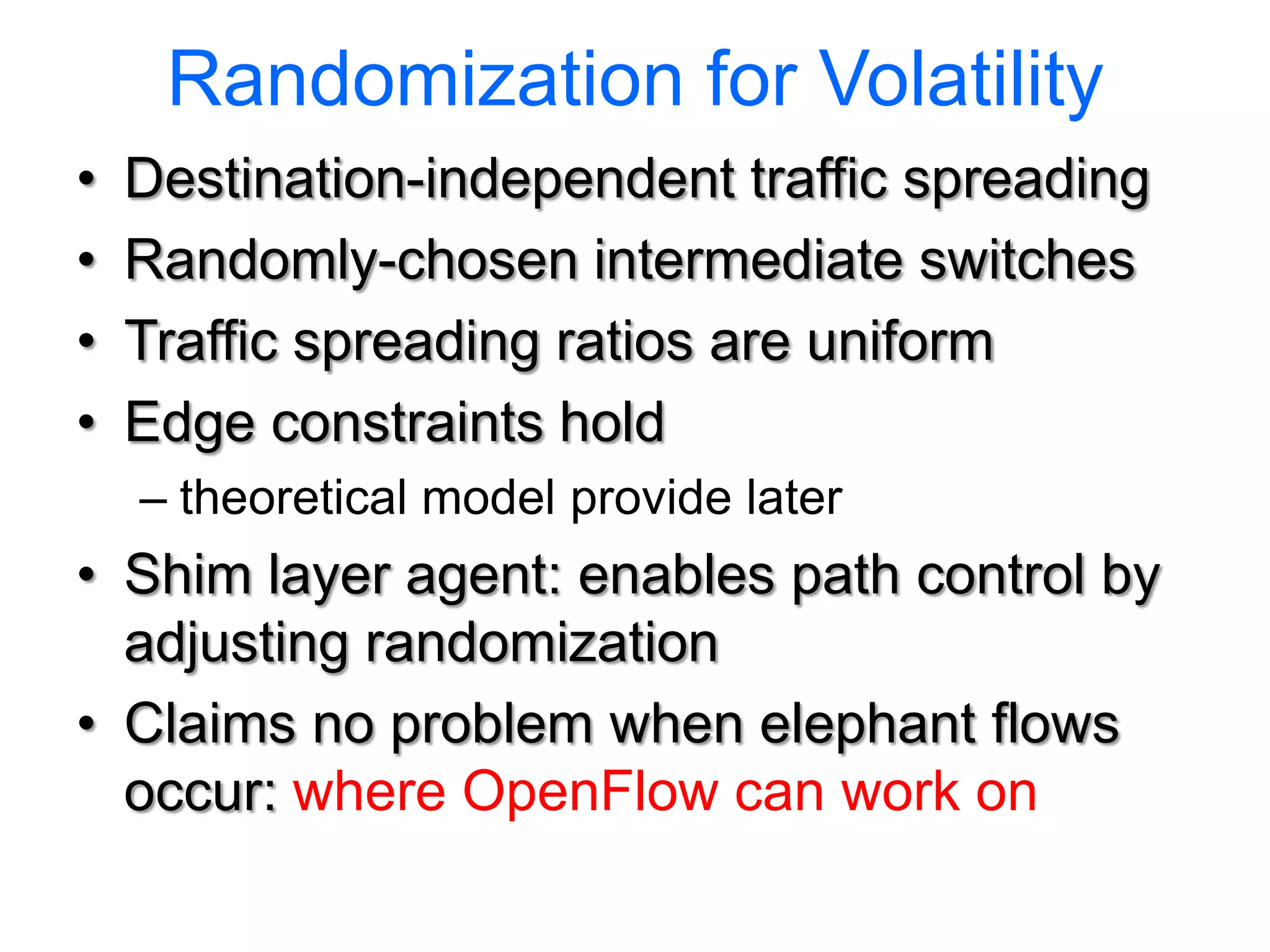 Randomization for Volatility
•   Destination-independent traffic spreading
•   Randomly-chosen intermediate switches
•   Traffic spreading ratios are uniform
•   Edge constraints hold
    – theoretical model provide later
• Shim layer agent: enables path control by
  adjusting randomization
• Claims no problem when elephant flows
  occur: where OpenFlow can work on
 