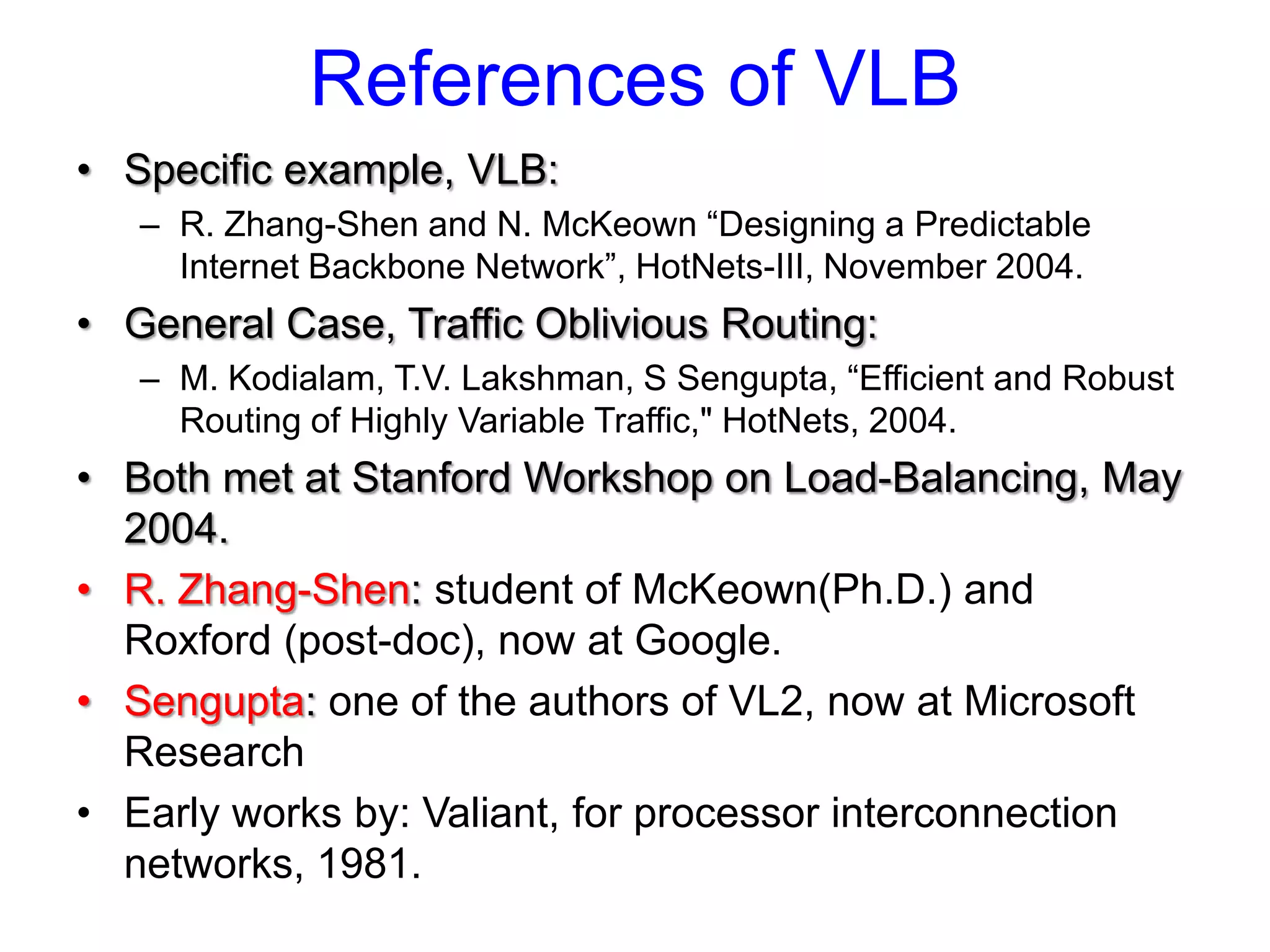 References of VLB
• Specific example, VLB:
   – R. Zhang-Shen and N. McKeown “Designing a Predictable
     Internet Backbone Network”, HotNets-III, November 2004.
• General Case, Traffic Oblivious Routing:
   – M. Kodialam, T.V. Lakshman, S Sengupta, “Efficient and Robust
     Routing of Highly Variable Traffic," HotNets, 2004.
• Both met at Stanford Workshop on Load-Balancing, May
  2004.
• R. Zhang-Shen: student of McKeown(Ph.D.) and
  Roxford (post-doc), now at Google.
• Sengupta: one of the authors of VL2, now at Microsoft
  Research
• Early works by: Valiant, for processor interconnection
  networks, 1981.
 