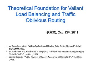 Theoretical Foundation for Valiant
    Load Balancing and Traffic
        Oblivious Routing

                                          侯宗成, Oct. 13th, 2011



• A. Greenberg et al., “VL2: A Scalable and Flexible Data Center Network”, ACM
  SIGCOMM 2009.
• M. Kodialam, T. V. Kakshman, S. Sengupta, “Efficient and Robust Routing of Highly
  Variable Traffic”, HotHets, 2004.
• James Roberts, “Public Reviews of Papers Appearing at HotNets-III”, ”, HotHets,
  2004.
 