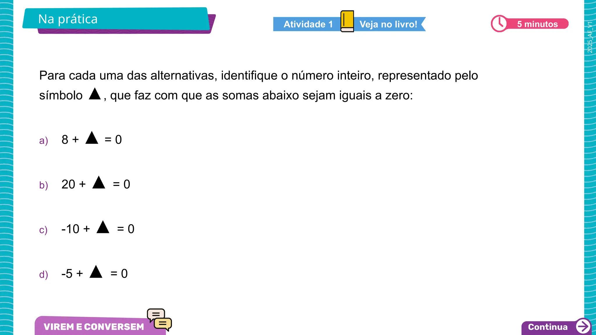 2025_AF_V1
Na prática 5 minutos
Para cada uma das alternativas, identifique o número inteiro, representado pelo
símbolo ▲, que faz com que as somas abaixo sejam iguais a zero:
a) 8 + ▲ = 0
b) 20 + ▲ = 0
c) -10 + ▲ = 0
d) -5 + ▲ = 0
Veja no livro!
Atividade 1
 