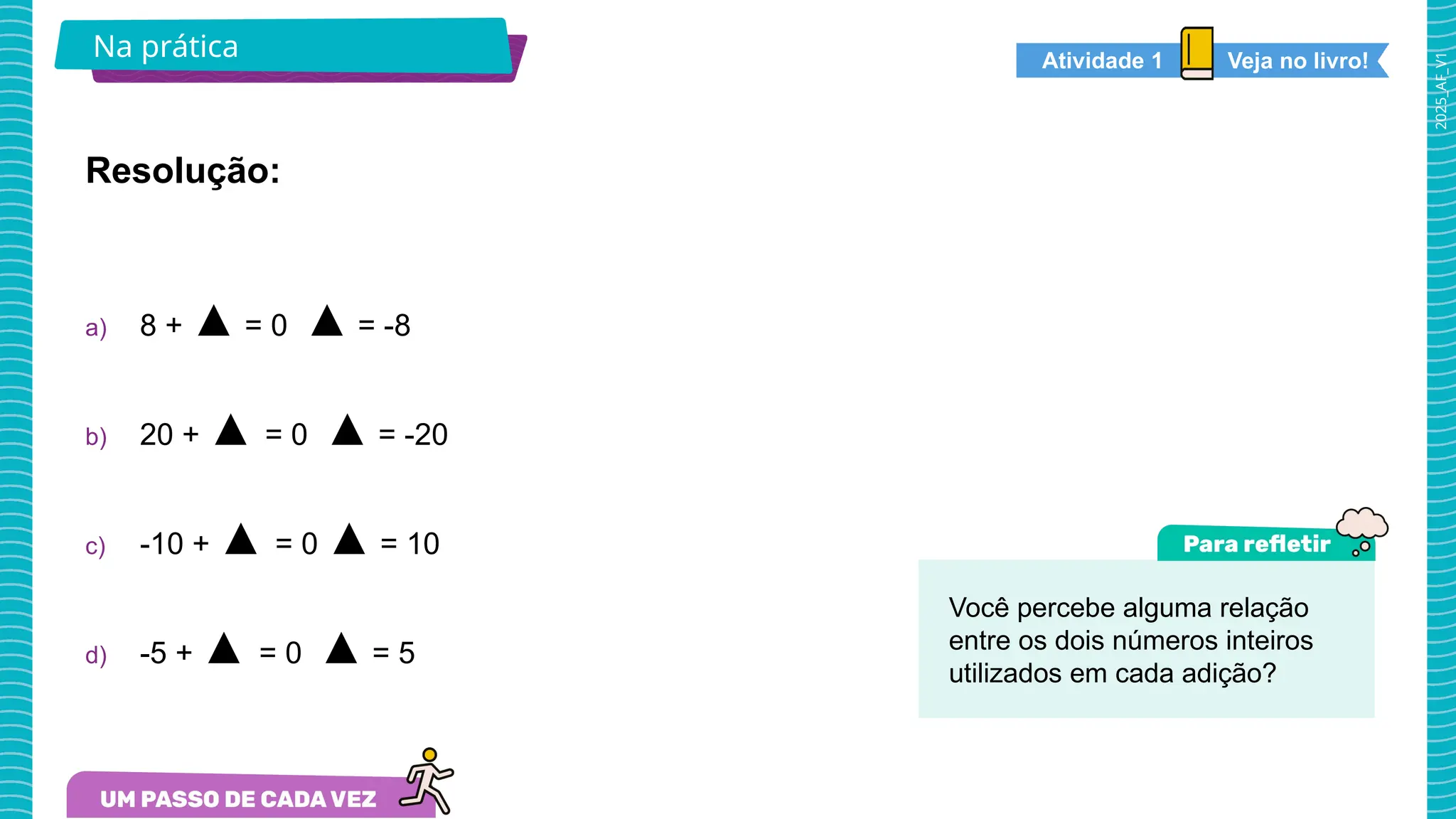 2025_AF_V1
Na prática Veja no livro!
Atividade 1
Resolução:
a) 8 + ▲ = 0 ▲ = -8
b) 20 + ▲ = 0 ▲ = -20
c) -10 + ▲ = 0 ▲ = 10
d) -5 + ▲ = 0 ▲ = 5
Você percebe alguma relação
entre os dois números inteiros
utilizados em cada adição?
 