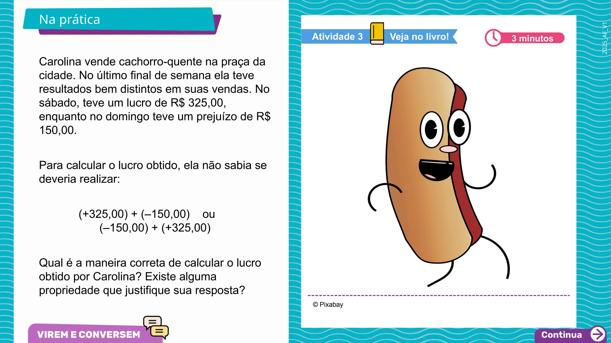 2025_AF_V1
Carolina vende cachorro-quente na praça da
cidade. No último final de semana ela teve
resultados bem distintos em suas vendas. No
sábado, teve um lucro de R$ 325,00,
enquanto no domingo teve um prejuízo de R$
150,00.
Para calcular o lucro obtido, ela não sabia se
deveria realizar:
(+325,00) + (–150,00) ou
(–150,00) + (+325,00)
Qual é a maneira correta de calcular o lucro
obtido por Carolina? Existe alguma
propriedade que justifique sua resposta?
© Pixabay
Na prática
Veja no livro!
Atividade 3 3 minutos
 