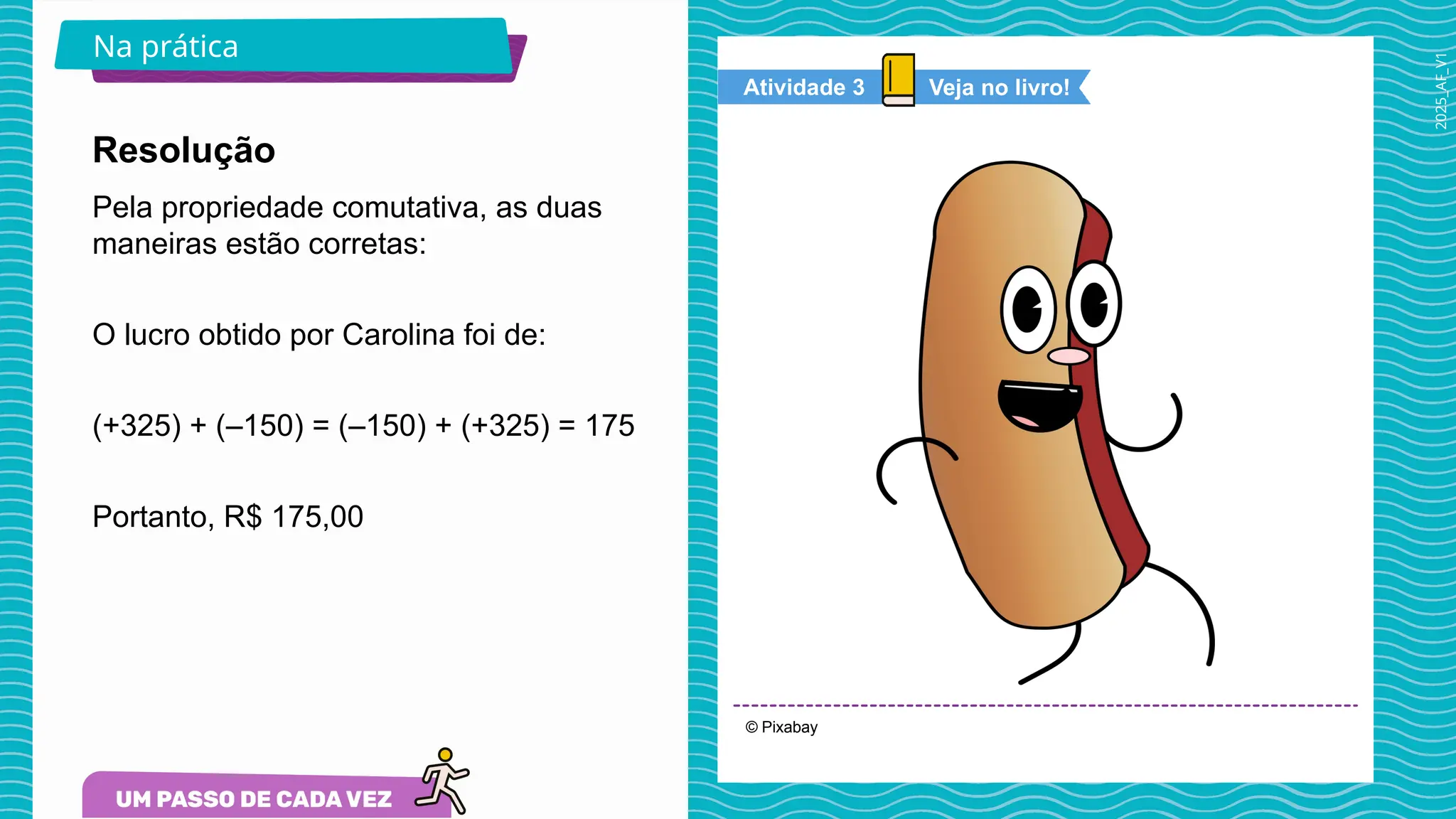 2025_AF_V1
© Pixabay
Na prática
Pela propriedade comutativa, as duas
maneiras estão corretas:
O lucro obtido por Carolina foi de:
(+325) + (–150) = (–150) + (+325) = 175
Portanto, R$ 175,00
Resolução
Veja no livro!
Atividade 3
 
