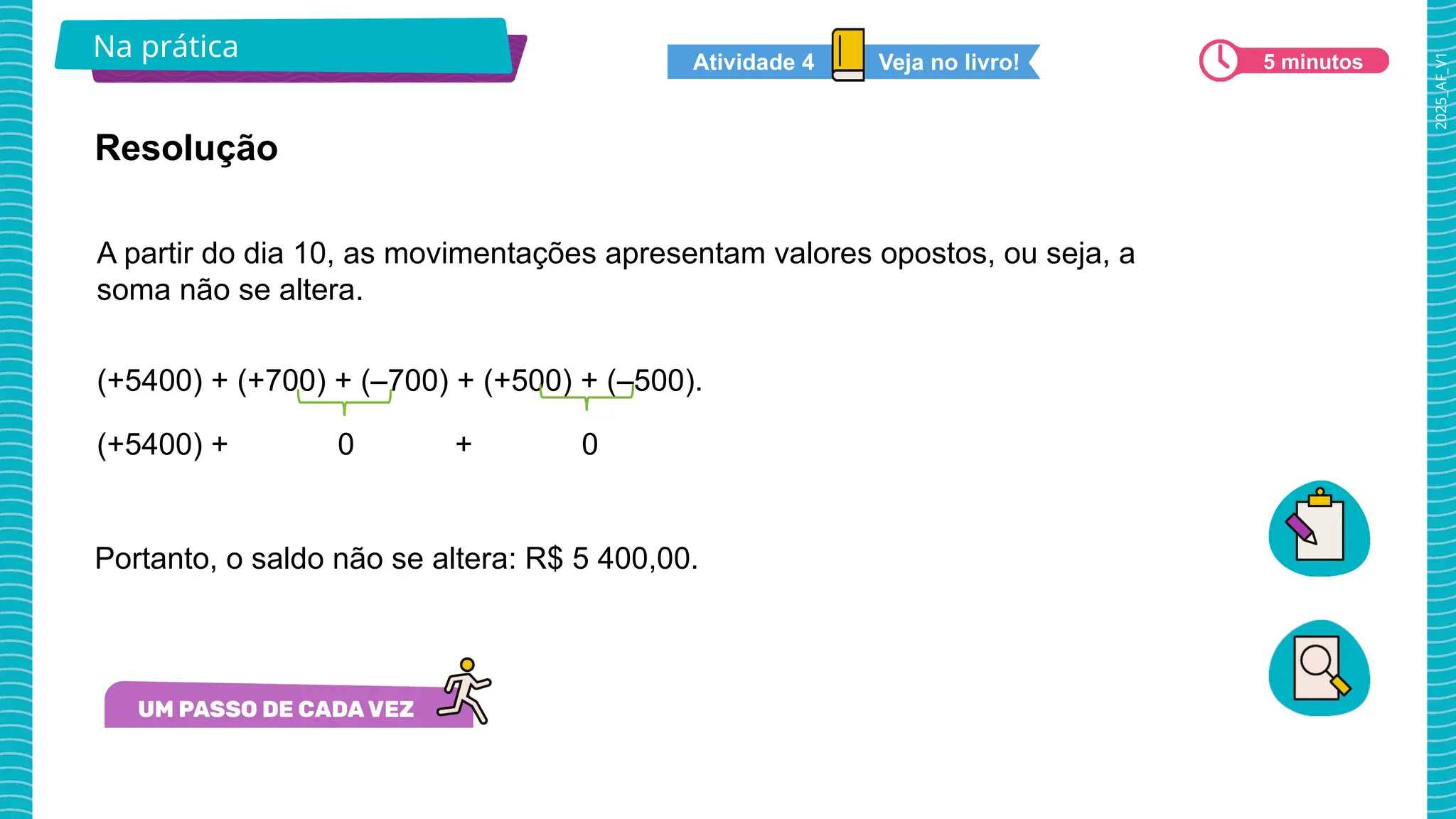 2025_AF_V1
Na prática 5 minutos
Veja no livro!
Atividade 4
A partir do dia 10, as movimentações apresentam valores opostos, ou seja, a
soma não se altera.
(+5400) + (+700) + (–700) + (+500) + (–500).
(+5400) + 0 + 0
Resolução
Portanto, o saldo não se altera: R$ 5 400,00.
 