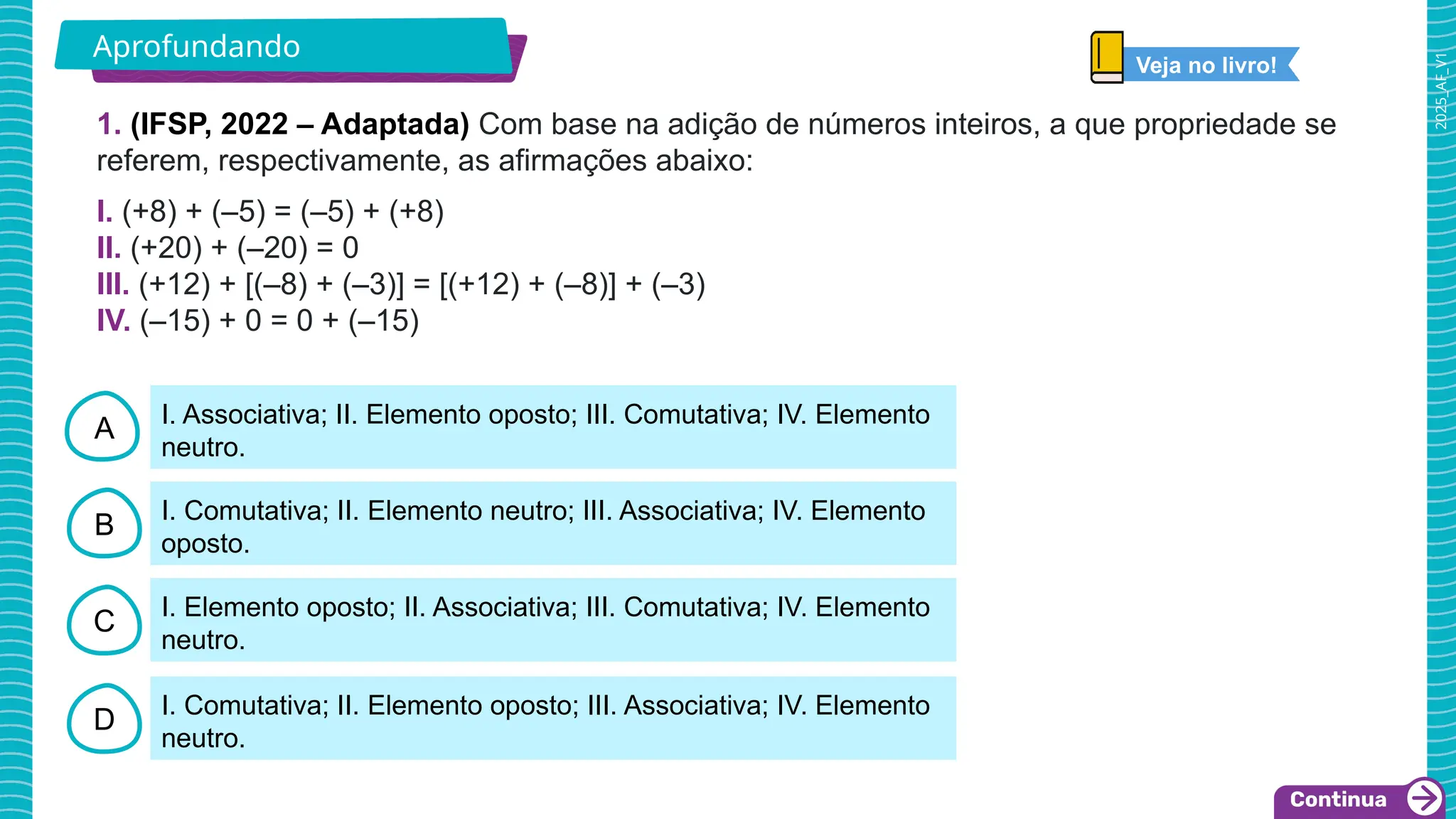 2025_AF_V1
A
B
C
D
I. Associativa; II. Elemento oposto; III. Comutativa; IV. Elemento
neutro.
I. Comutativa; II. Elemento neutro; III. Associativa; IV. Elemento
oposto.
I. Elemento oposto; II. Associativa; III. Comutativa; IV. Elemento
neutro.
I. Comutativa; II. Elemento oposto; III. Associativa; IV. Elemento
neutro.
1. (IFSP, 2022 – Adaptada) Com base na adição de números inteiros, a que propriedade se
referem, respectivamente, as afirmações abaixo:
I. (+8) + (–5) = (–5) + (+8)
II. (+20) + (–20) = 0
III. (+12) + [(–8) + (–3)] = [(+12) + (–8)] + (–3)
IV. (–15) + 0 = 0 + (–15)
Aprofundando
Veja no livro!
 