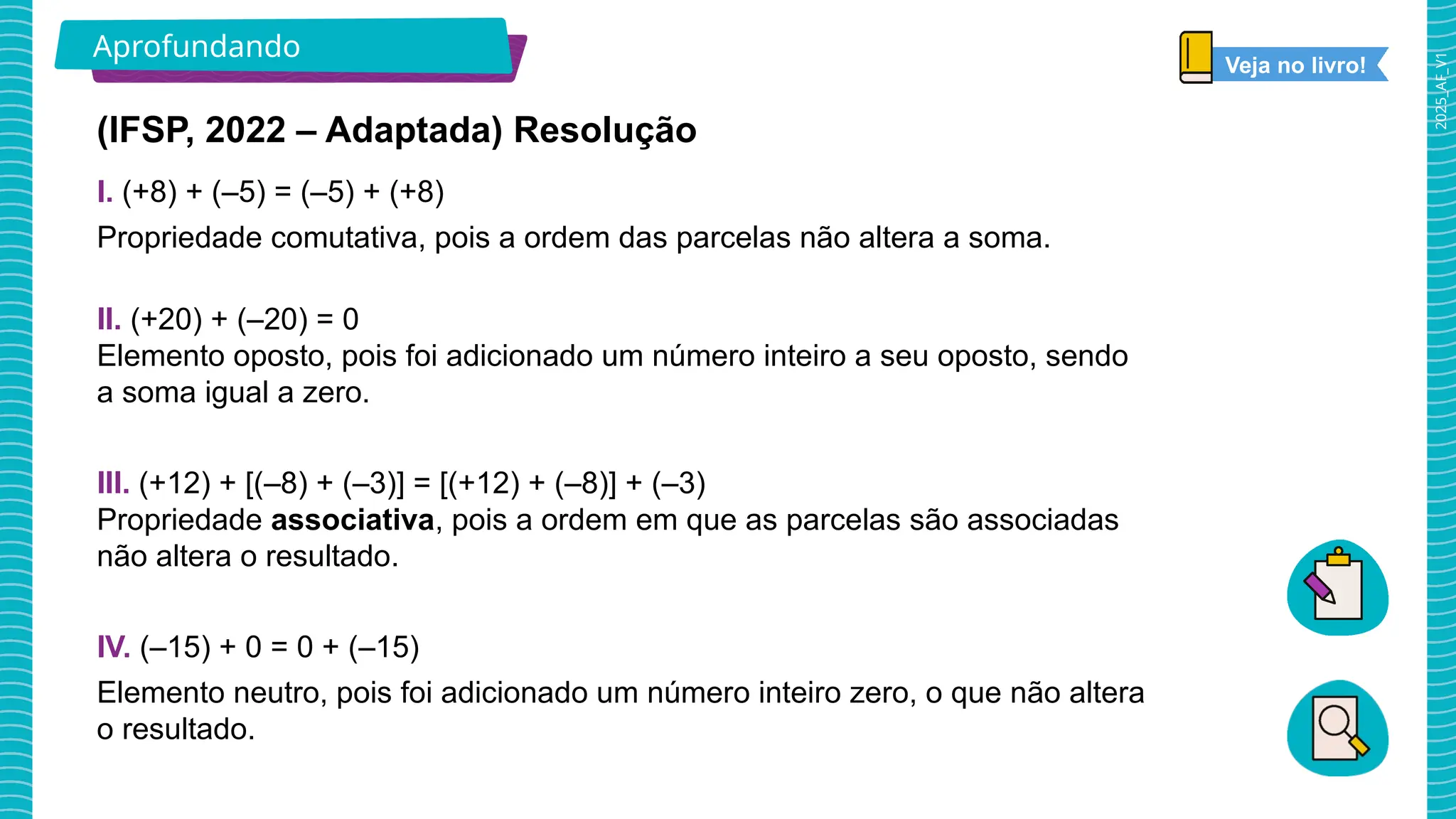2025_AF_V1
Aprofundando
(IFSP, 2022 – Adaptada) Resolução
I. (+8) + (–5) = (–5) + (+8)
Propriedade comutativa, pois a ordem das parcelas não altera a soma.
II. (+20) + (–20) = 0
Elemento oposto, pois foi adicionado um número inteiro a seu oposto, sendo
a soma igual a zero.
III. (+12) + [(–8) + (–3)] = [(+12) + (–8)] + (–3)
Propriedade associativa, pois a ordem em que as parcelas são associadas
não altera o resultado.
IV. (–15) + 0 = 0 + (–15)
Elemento neutro, pois foi adicionado um número inteiro zero, o que não altera
o resultado.
Veja no livro!
 