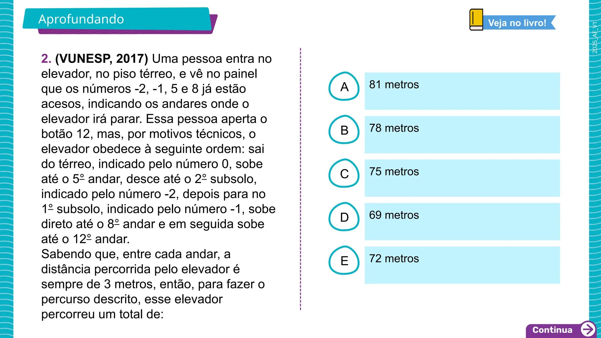 2025_AF_V1
B
C
D
E
A
2. (VUNESP, 2017) Uma pessoa entra no
elevador, no piso térreo, e vê no painel
que os números -2, -1, 5 e 8 já estão
acesos, indicando os andares onde o
elevador irá parar. Essa pessoa aperta o
botão 12, mas, por motivos técnicos, o
elevador obedece à seguinte ordem: sai
do térreo, indicado pelo número 0, sobe
até o 5° andar, desce até o 2° subsolo,
indicado pelo número -2, depois para no
1° subsolo, indicado pelo número -1, sobe
direto até o 8° andar e em seguida sobe
até o 12° andar.
Sabendo que, entre cada andar, a
distância percorrida pelo elevador é
sempre de 3 metros, então, para fazer o
percurso descrito, esse elevador
percorreu um total de:
81 metros
72 metros
69 metros
75 metros
78 metros
Aprofundando Veja no livro!
 
