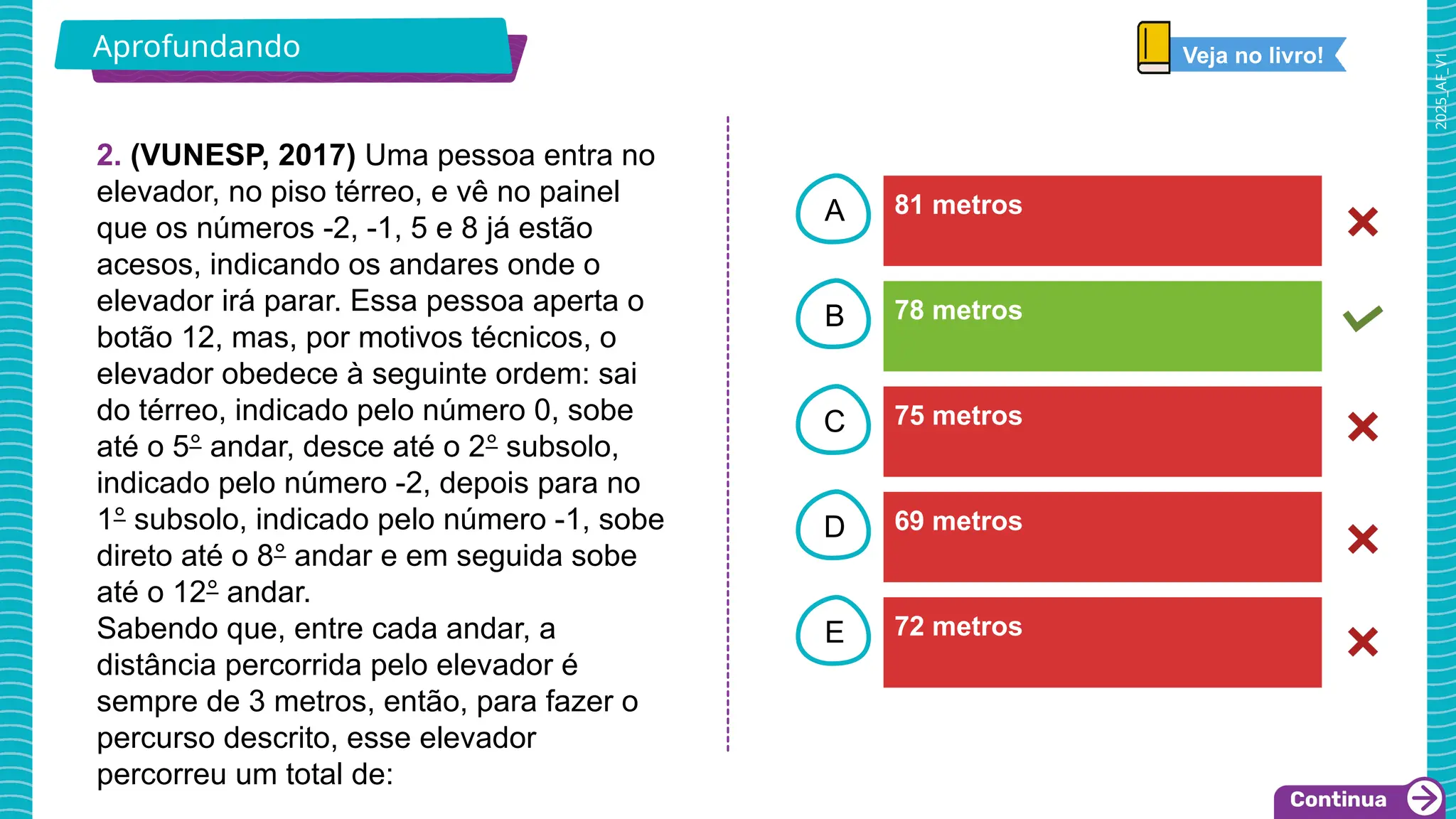 2025_AF_V1
B
C
D
E
A
2. (VUNESP, 2017) Uma pessoa entra no
elevador, no piso térreo, e vê no painel
que os números -2, -1, 5 e 8 já estão
acesos, indicando os andares onde o
elevador irá parar. Essa pessoa aperta o
botão 12, mas, por motivos técnicos, o
elevador obedece à seguinte ordem: sai
do térreo, indicado pelo número 0, sobe
até o 5° andar, desce até o 2° subsolo,
indicado pelo número -2, depois para no
1° subsolo, indicado pelo número -1, sobe
direto até o 8° andar e em seguida sobe
até o 12° andar.
Sabendo que, entre cada andar, a
distância percorrida pelo elevador é
sempre de 3 metros, então, para fazer o
percurso descrito, esse elevador
percorreu um total de:
81 metros
72 metros
69 metros
75 metros
78 metros
Aprofundando Veja no livro!
 