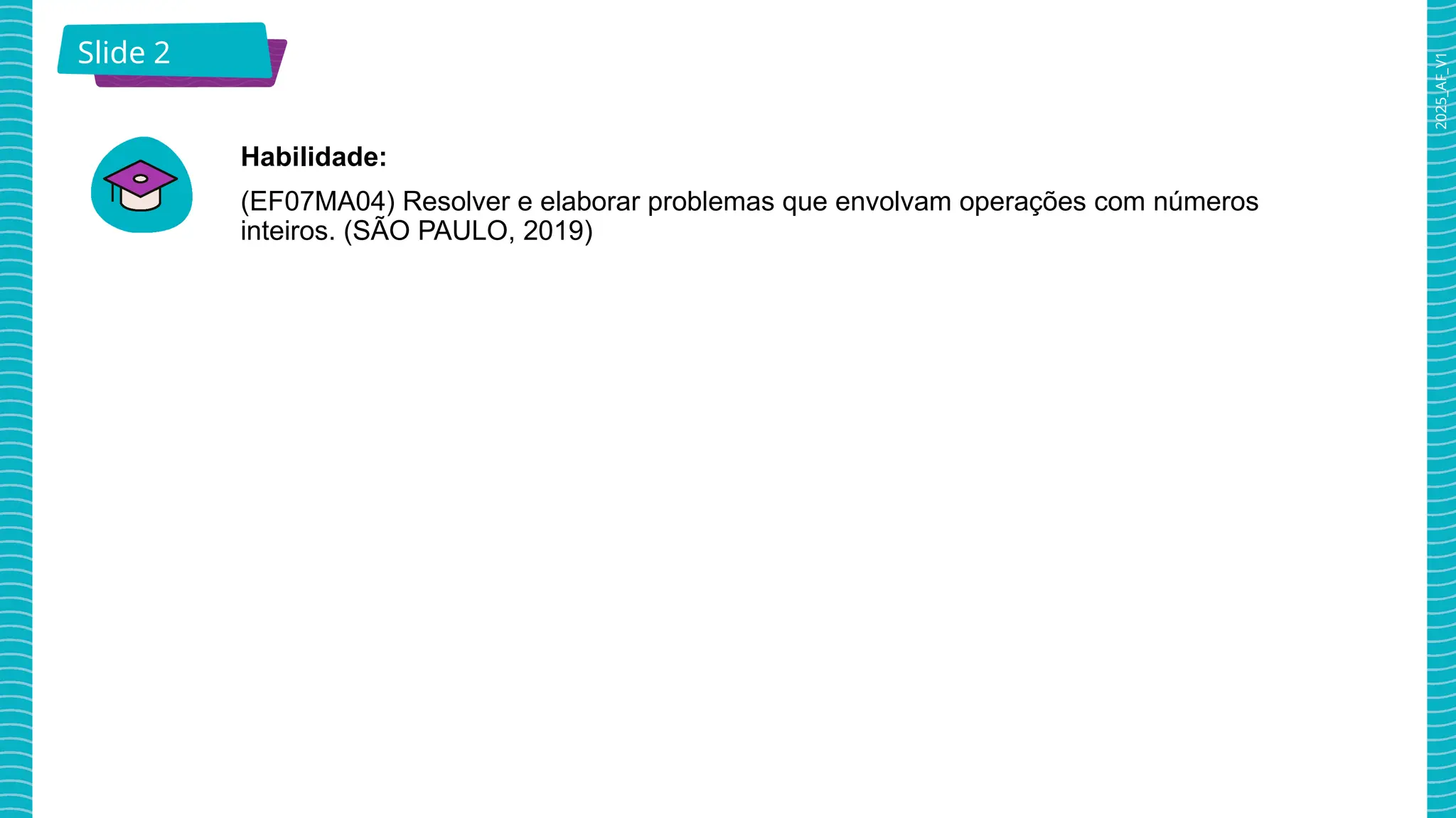 2025_AF_V1
Slide 2
Habilidade:
(EF07MA04) Resolver e elaborar problemas que envolvam operações com números
inteiros. (SÃO PAULO, 2019)
 