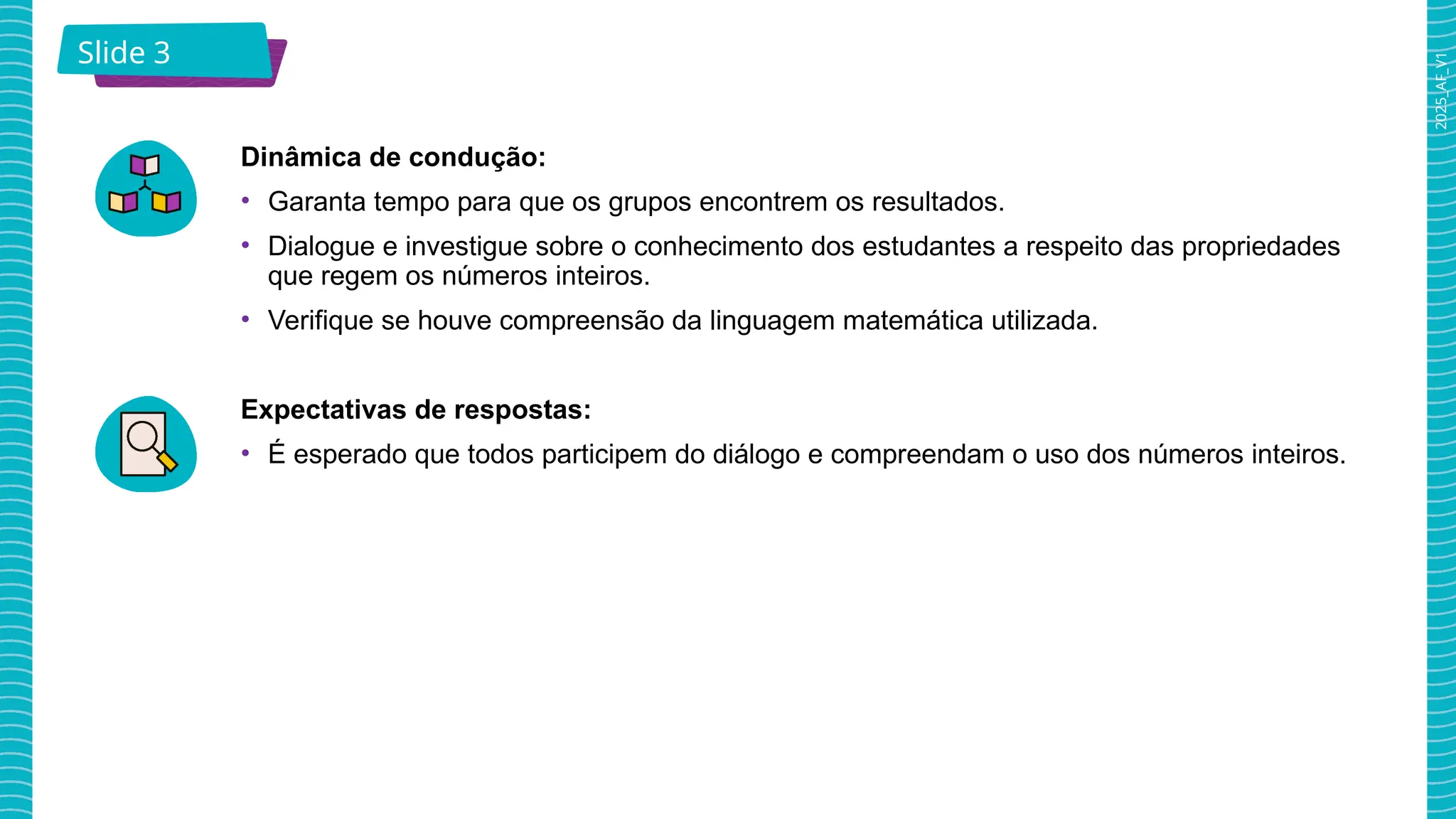 2025_AF_V1
Slide 3
Dinâmica de condução:
• Garanta tempo para que os grupos encontrem os resultados.
• Dialogue e investigue sobre o conhecimento dos estudantes a respeito das propriedades
que regem os números inteiros.
• Verifique se houve compreensão da linguagem matemática utilizada.
Expectativas de respostas:
• É esperado que todos participem do diálogo e compreendam o uso dos números inteiros.
 