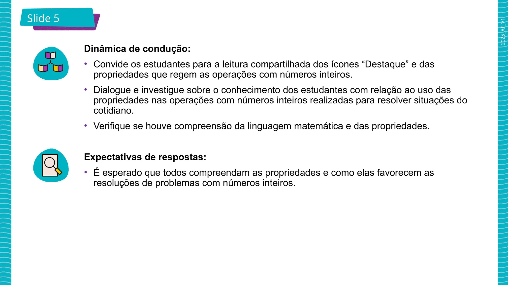 2025_AF_V1
Slide 5
Dinâmica de condução:
• Convide os estudantes para a leitura compartilhada dos ícones “Destaque” e das
propriedades que regem as operações com números inteiros.
• Dialogue e investigue sobre o conhecimento dos estudantes com relação ao uso das
propriedades nas operações com números inteiros realizadas para resolver situações do
cotidiano.
• Verifique se houve compreensão da linguagem matemática e das propriedades.
Expectativas de respostas:
• É esperado que todos compreendam as propriedades e como elas favorecem as
resoluções de problemas com números inteiros.
 