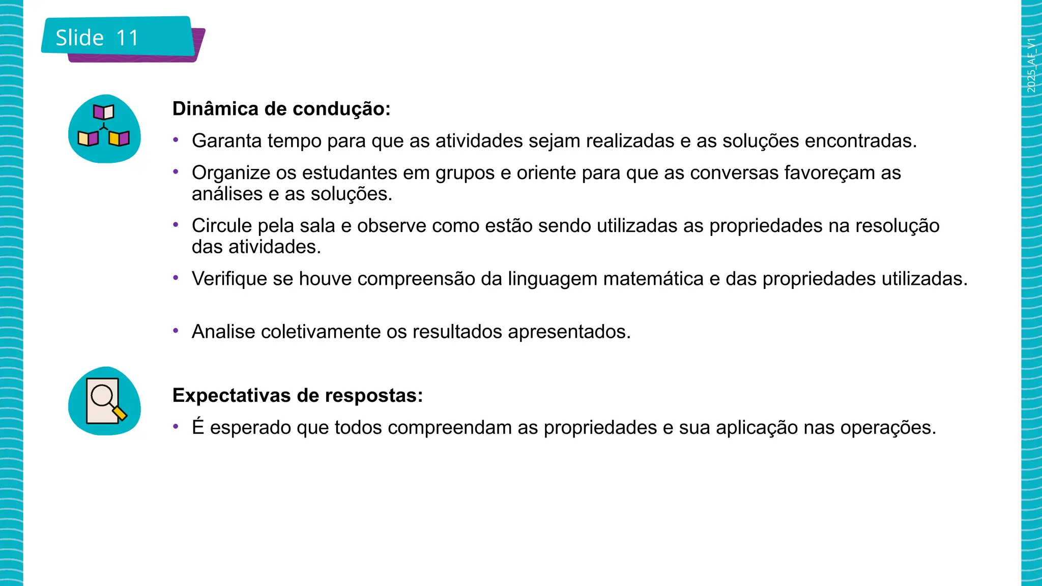 2025_AF_V1
Slide 11
Dinâmica de condução:
• Garanta tempo para que as atividades sejam realizadas e as soluções encontradas.
• Organize os estudantes em grupos e oriente para que as conversas favoreçam as
análises e as soluções.
• Circule pela sala e observe como estão sendo utilizadas as propriedades na resolução
das atividades.
• Verifique se houve compreensão da linguagem matemática e das propriedades utilizadas.
• Analise coletivamente os resultados apresentados.
Expectativas de respostas:
• É esperado que todos compreendam as propriedades e sua aplicação nas operações.
 
