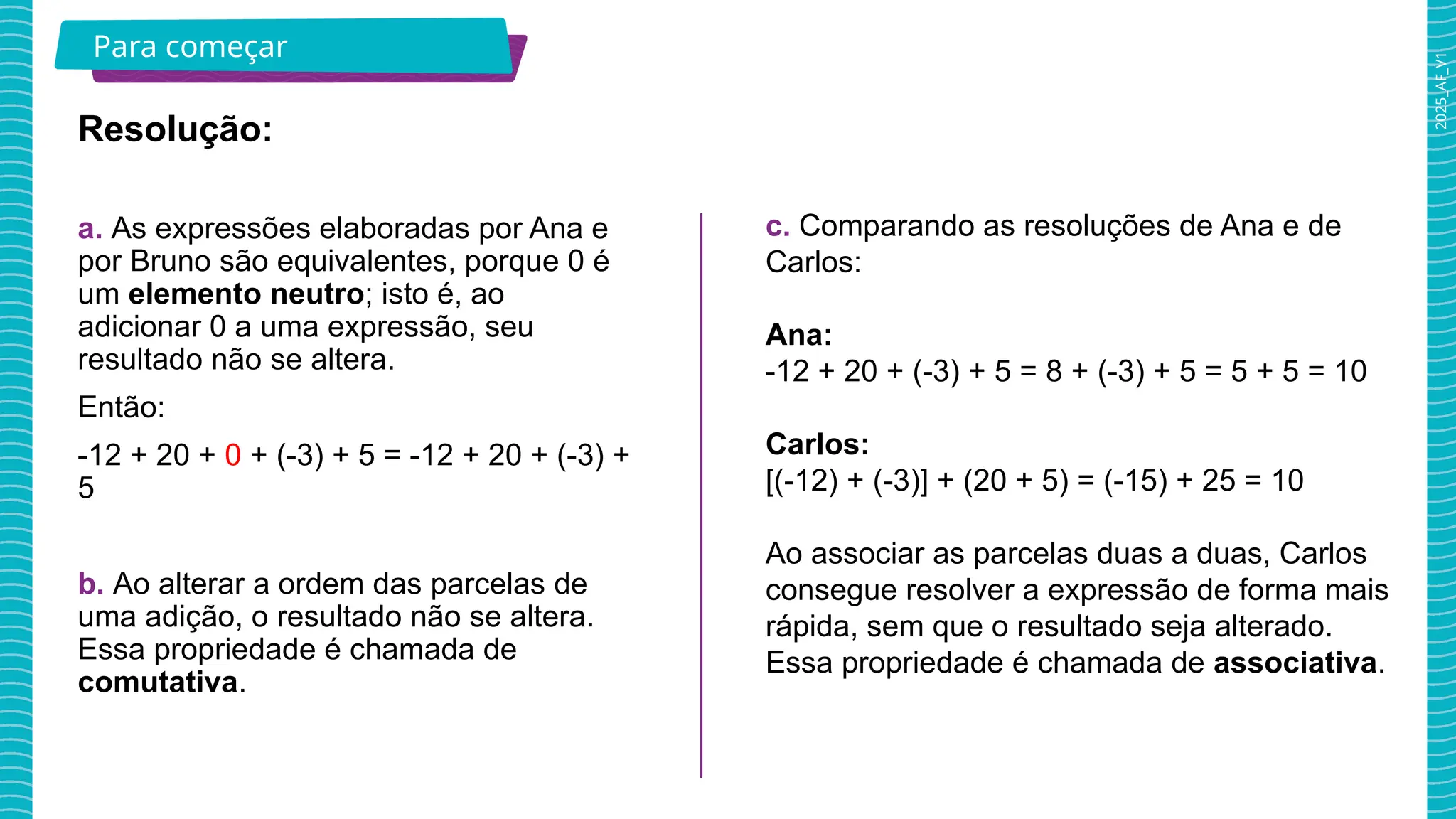 2025_AF_V1
Para começar
Resolução:
a. As expressões elaboradas por Ana e
por Bruno são equivalentes, porque 0 é
um elemento neutro; isto é, ao
adicionar 0 a uma expressão, seu
resultado não se altera.
Então:
-12 + 20 + 0 + (-3) + 5 = -12 + 20 + (-3) +
5
b. Ao alterar a ordem das parcelas de
uma adição, o resultado não se altera.
Essa propriedade é chamada de
comutativa.
c. Comparando as resoluções de Ana e de
Carlos:
Ana:
-12 + 20 + (-3) + 5 = 8 + (-3) + 5 = 5 + 5 = 10
Carlos:
[(-12) + (-3)] + (20 + 5) = (-15) + 25 = 10
Ao associar as parcelas duas a duas, Carlos
consegue resolver a expressão de forma mais
rápida, sem que o resultado seja alterado.
Essa propriedade é chamada de associativa.
 