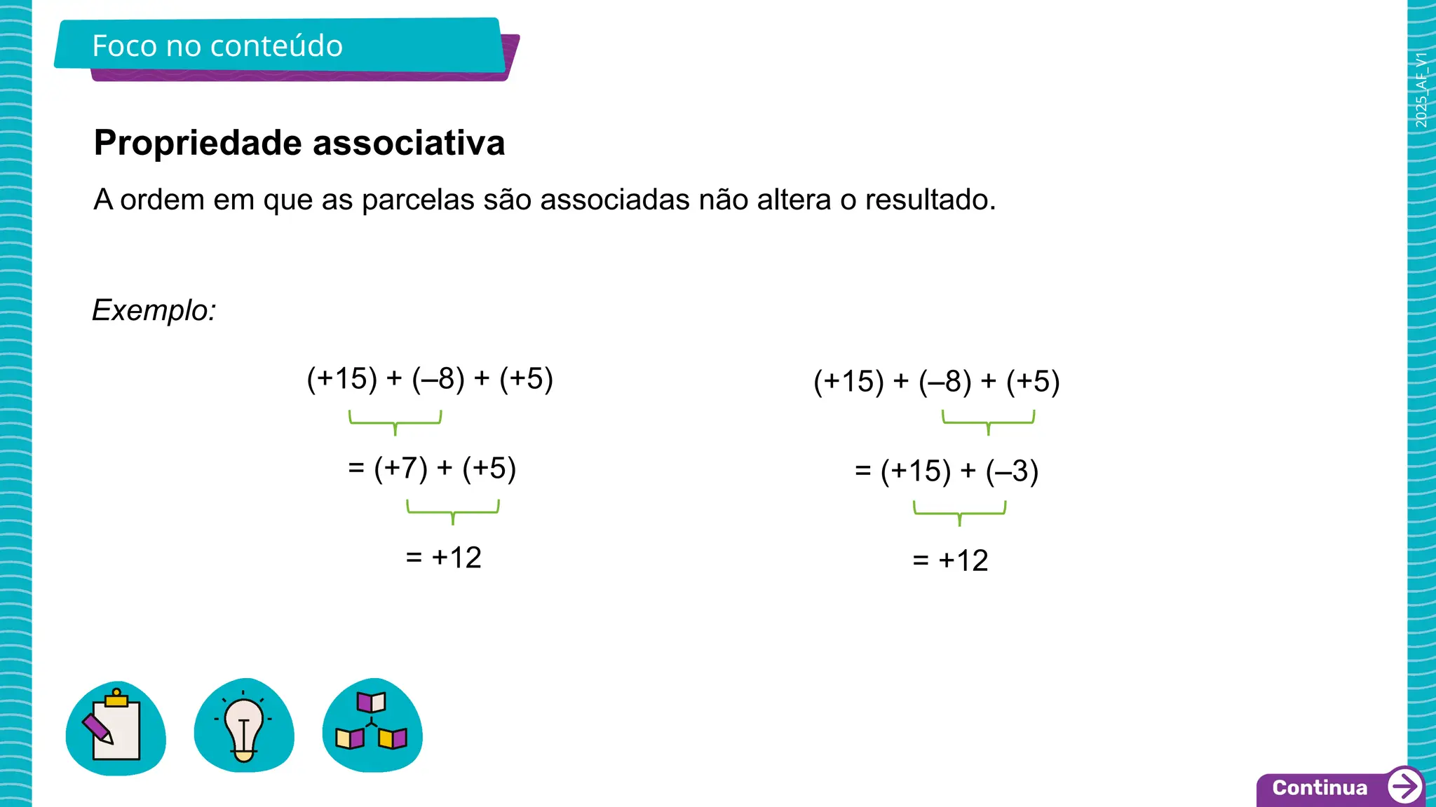 2025_AF_V1
Foco no conteúdo
Propriedade associativa
A ordem em que as parcelas são associadas não altera o resultado.
Exemplo:
(+15) + (–8) + (+5)
= (+7) + (+5)
= +12
(+15) + (–8) + (+5)
= (+15) + (–3)
= +12
 