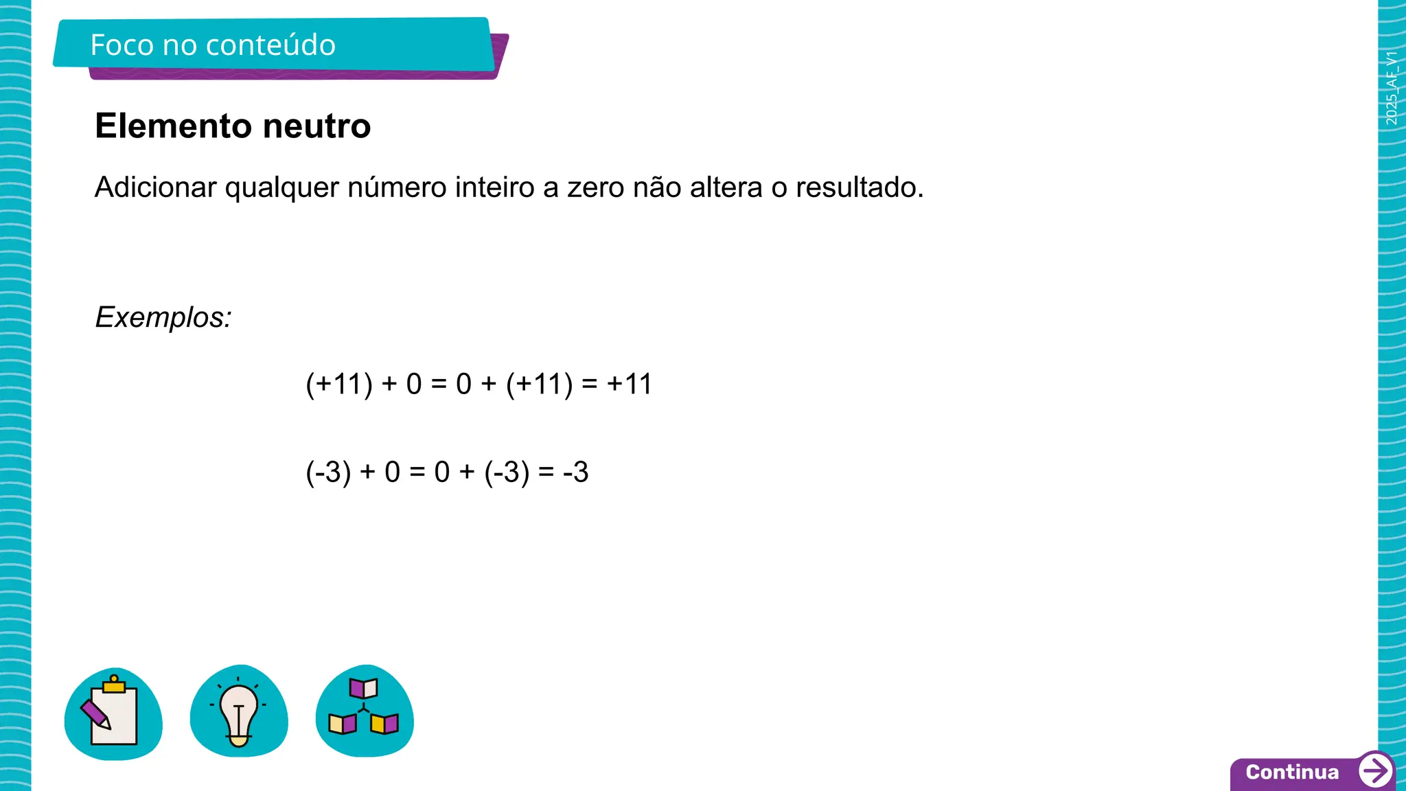 2025_AF_V1
Foco no conteúdo
Exemplos:
(+11) + 0 = 0 + (+11) = +11
(-3) + 0 = 0 + (-3) = -3
Adicionar qualquer número inteiro a zero não altera o resultado.
Elemento neutro
 
