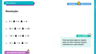 2025_AF_V1
Na prática Veja no livro!
Atividade 1
Resolução:
a) 8 + ▲ = 0 ▲ = -8
b) 20 + ▲ = 0 ▲ = -20
c) -10 + ▲ = 0 ▲ = 10
d) -5 + ▲ = 0 ▲ = 5
Você percebe alguma relação
entre os dois números inteiros
utilizados em cada adição?
 