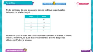 2025_AF_V1
Na prática 6 minutos
Veja no livro!
Atividade 2
Pedro participou de uma gincana no colégio e obteve as pontuações
indicadas na tabela a seguir.
Usando as propriedades associativa e/ou comutativa da adição de números
inteiros, determine, de duas maneiras diferentes, a soma dos pontos
obtidos por Pedro na gincana.
 