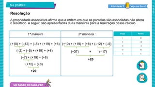 2025_AF_V1
Na prática Veja no livro!
Atividade 2
1ª maneira
(+10) + (–12) + (–5) + (+19) + (+8)
(–2) + (–5) + (+19) + (+8)
(–7) + (+19) + (+8)
(+12) + (+8)
+20
Resolução
2ª maneira :
(+10) + (+19) + (+8) + (–12) + (–5)
(+37) + (–17)
+20
A propriedade associativa afirma que a ordem em que as parcelas são associadas não altera
o resultado. A seguir, são apresentadas duas maneiras para a realização desse cálculo.
 