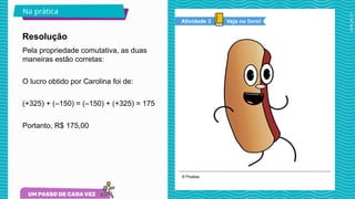 2025_AF_V1
© Pixabay
Na prática
Pela propriedade comutativa, as duas
maneiras estão corretas:
O lucro obtido por Carolina foi de:
(+325) + (–150) = (–150) + (+325) = 175
Portanto, R$ 175,00
Resolução
Veja no livro!
Atividade 3
 