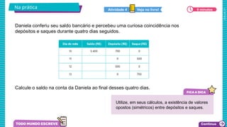 2025_AF_V1
Daniela conferiu seu saldo bancário e percebeu uma curiosa coincidência nos
depósitos e saques durante quatro dias seguidos.
Calcule o saldo na conta da Daniela ao final desses quatro dias.
Na prática 6 minutos
Veja no livro!
Atividade 4
Utilize, em seus cálculos, a existência de valores
opostos (simétricos) entre depósitos e saques.
 
