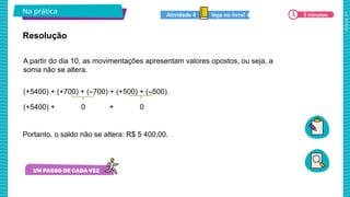 2025_AF_V1
Na prática 5 minutos
Veja no livro!
Atividade 4
A partir do dia 10, as movimentações apresentam valores opostos, ou seja, a
soma não se altera.
(+5400) + (+700) + (–700) + (+500) + (–500).
(+5400) + 0 + 0
Resolução
Portanto, o saldo não se altera: R$ 5 400,00.
 