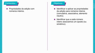 2025_AF_V1
Conteúdos Objetivos
● Propriedades da adição com
números inteiros.
● Identificar e aplicar as propriedades
da adição para números inteiros
(comutativa, associativa, elemento
neutro);
● Identificar que a cada número
inteiro associamos um oposto (ou
simétrico).
 