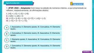 2025_AF_V1
A
B
C
D
I. Associativa; II. Elemento oposto; III. Comutativa; IV. Elemento
neutro.
I. Comutativa; II. Elemento neutro; III. Associativa; IV. Elemento
oposto.
I. Elemento oposto; II. Associativa; III. Comutativa; IV. Elemento
neutro.
I. Comutativa; II. Elemento oposto; III. Associativa; IV. Elemento
neutro.
1. (IFSP, 2022 – Adaptada) Com base na adição de números inteiros, a que propriedade se
referem, respectivamente, as afirmações abaixo:
I. (+8) + (–5) = (–5) + (+8)
II. (+20) + (–20) = 0
III. (+12) + [(–8) + (–3)] = [(+12) + (–8)] + (–3)
IV. (–15) + 0 = 0 + (–15)
Aprofundando
Veja no livro!
 