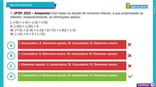 2025_AF_V1
A
B
C
D
I. Associativa; II. Elemento oposto; III. Comutativa; IV. Elemento neutro.
I. Comutativa; II. Elemento neutro; III. Associativa; IV. Elemento oposto.
I. Elemento oposto; II. Associativa; III. Comutativa; IV. Elemento neutro.
I. Comutativa; II. Elemento oposto; III. Associativa; IV. Elemento neutro.
Aprofundando
1. (IFSP, 2022 – Adaptada) Com base na adição de números inteiros, a que propriedade se
referem, respectivamente, as afirmações abaixo:
I. (+8) + (–5) = (–5) + (+8)
II. (+20) + (–20) = 0
III. (+12) + [(–8) + (–3)] = [(+12) + (–8)] + (–3)
IV. (–15) + 0 = 0 + (–15)
Veja no livro!
 