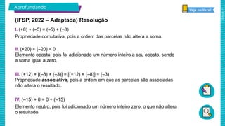 2025_AF_V1
Aprofundando
(IFSP, 2022 – Adaptada) Resolução
I. (+8) + (–5) = (–5) + (+8)
Propriedade comutativa, pois a ordem das parcelas não altera a soma.
II. (+20) + (–20) = 0
Elemento oposto, pois foi adicionado um número inteiro a seu oposto, sendo
a soma igual a zero.
III. (+12) + [(–8) + (–3)] = [(+12) + (–8)] + (–3)
Propriedade associativa, pois a ordem em que as parcelas são associadas
não altera o resultado.
IV. (–15) + 0 = 0 + (–15)
Elemento neutro, pois foi adicionado um número inteiro zero, o que não altera
o resultado.
Veja no livro!
 